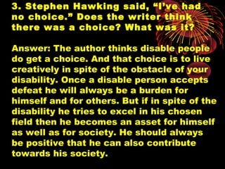 3. Stephen Hawking said, “I’ve had
no choice.” Does the writer think
there was a choice? What was it?
Answer: The author thinks disable people
do get a choice. And that choice is to live
creatively in spite of the obstacle of your
disability. Once a disable person accepts
defeat he will always be a burden for
himself and for others. But if in spite of the
disability he tries to excel in his chosen
field then he becomes an asset for himself
as well as for society. He should always
be positive that he can also contribute
towards his society.
 