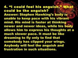 4. “I could feel his anguish.” What
could be the anguish?
Answer: Stephen Hawking’s body is
unable to keep pace with his vibrant
mind. His mind is faster at thinking
newer and newer ideas, while his body
allows him to express his thoughts at a
much slower pace. It must be like
dreaming to fly only to find that
somebody has clipped your wings.
Anybody will feel the anguish and
frustration in such situations.
 