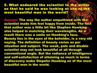 5. What endeared the scientist to the writer
so that he said he was looking at one of the
most beautiful men in the world?
Answer: The way the author empathized with the
scientist made him feel happy from inside. The fact
that author was a little bit like Stephen Hawking
also helped in matching their wavelengths. As a
result there was a smile on Hawking’s face.
Beauty lies in the eyes of the beholder, is a very old
saying. The definition of beauty varies as per
situation and subject. The weak, pale and disable
scientist may not look beautiful at all through
conventional angle. But the radiance of intelligence
and self-satisfaction of attaining so much in terms
of discovery make Stepehn Hawking on of the most
beautiful men in the world.
 