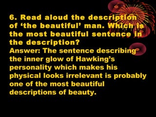 6. Read aloud the description
of ‘the beautiful’ man. Which is
the most beautiful sentence in
the description?
Answer: The sentence describing
the inner glow of Hawking’s
personality which makes his
physical looks irrelevant is probably
one of the most beautiful
descriptions of beauty.
 