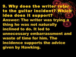 9. Why does the writer refer
to the guitar incident? Which
idea does it support?
Answer: The writer was trying a
thing he was not naturally
inclined to do. It led to
unnecessary embarrassment and
waste of time for him. The
incidence supports the advice
given by Hawking.
 
