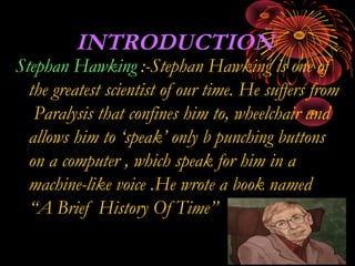 INTRODUCTION
Stephan Hawking :-Stephan Hawking is one of
the greatest scientist of our time. He suffers from
Paralysis that confines him to, wheelchair and
allows him to ‘speak’ only b punching buttons
on a computer , which speak for him in a
machine-like voice .He wrote a book named
“A Brief History Of Time”
 
