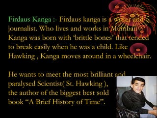 Firdaus Kanga :- Firdaus kanga is a writer and
journalist. Who lives and works in Mumbai.
Kanga was born with ‘brittle bones’ that tended
to break easily when he was a child. Like
Hawking , Kanga moves around in a wheelchair.
He wants to meet the most brilliant and
paralysed Scientist( St. Hawking ),
the author of the biggest best sold
book “A Brief History of Time”.
 