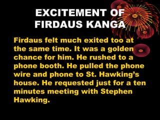 EXCITEMENT OF
FIRDAUS KANGA
Firdaus felt much exited too at
the same time. It was a golden
chance for him. He rushed to a
phone booth. He pulled the phone
wire and phone to St. Hawking’s
house. He requested just for a ten
minutes meeting with Stephen
Hawking.
 