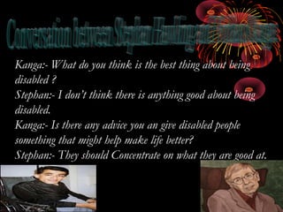 Kanga:- What do you think is the best thing about being
disabled ?
Stephan:- I don’t think there is anything good about being
disabled.
Kanga:- Is there any advice you an give disabled people
something that might help make life better?
Stephan:- They should Concentrate on what they are good at.
 