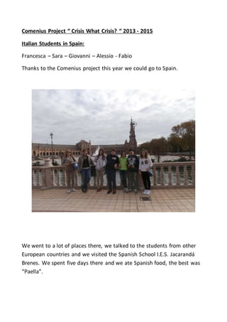 Comenius Project “ Crisis What Crisis? “ 2013 - 2015
Italian Students in Spain:
Francesca – Sara – Giovanni – Alessio - Fabio
Thanks to the Comenius project this year we could go to Spain.
We went to a lot of places there, we talked to the students from other
European countries and we visited the Spanish School I.E.S. Jacarandá
Brenes. We spent five days there and we ate Spanish food, the best was
“Paella”.
 