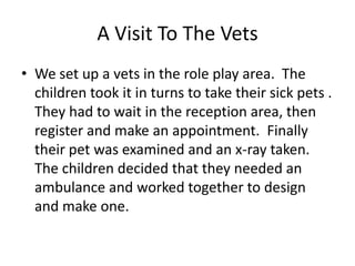A Visit To The Vets
• We set up a vets in the role play area. The
  children took it in turns to take their sick pets .
  They had to wait in the reception area, then
  register and make an appointment. Finally
  their pet was examined and an x-ray taken.
  The children decided that they needed an
  ambulance and worked together to design
  and make one.
 