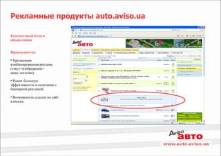 Рекламные продукты auto.aviso.ua

Контекстный блок в
объявлениях


Преимущества

• Продающая
комбинированная реклама
(текст+изображение+
цена+логотип);

• Имеет большую
эффективность в сочетании с
баннерной рекламой;

• Возможность ссылки на сайт
клиента.
 