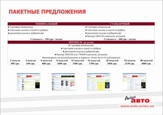 ПАКЕТНЫЕ ПРЕДЛОЖЕНИЯ

                         МИНИМАЛЬНЫЙ                                                           СТАНДАРТНЫЙ
● 2 premium объявления;                                                 ● 5 premium объявлений;
● текстовая ссылка в одной из рубрик;                                   ● текстовая ссылка в одной из рубрик
● рекламная ссылка в рубрикаторе                                        ● рекламная ссылка в рубрикаторе
                                                                        ● баннер 240х120 (сквозной, ротация)
                     Стоимость – 150 грн. / месяц                                        Стоимость – 300 грн. / месяц
                                                        ПРЕМИУМ на месяц
                                                        ● 5 premium объявлений;
                                                 ● текстовая ссылка в одной из рубрик;
                                                   ● рекламная ссылка в рубрикаторе;
                                           ● баннер 240х350 или 730х90 (сквозной, ротация);
                                ● размещение модульной рекламы в журнале «Aviso-авто» (4 публикации)
  2 модуля      4 модуля      6 модулей      8 модулей     12 модулей     16 модулей       18 модулей      24 модуля    48 модулей
   500 грн.      650 грн.       800 грн.      1000 грн.     1500 грн.       1700 грн.       1850 грн.       2150 грн.    4000 грн.
 