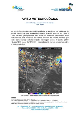 AVISO METEOROLÓGICO
                               AVISO METEOROLÓGICO ELABORADO EM 19/05/2011
                                              13:30 HORAS




As condições atmosféricas estão favoráveis a ocorrência de pancadas de
chuva, variando de forte a moderada, para as próximas 48 horas, no Litoral e
Zona da Mata (principalmente mata norte) do estado de Pernambuco. Esta
nebulosidade está associada aos ventos oriundos do oceano Atlântico que
estão transportando bastante umidade. Na imagem abaixo, do satélite GOES
12, das 13:00 hs, do dia 19/05/2011 mostra bastante nuvens convectivas sobre
o oceano Atlântico.




                    Fonte CPTEC/INPE Imagem de satélite GOES12 19/05/2011 ás 13:0O HORAS LOCAL

LEGENDA
Chuva Acumulada (mm) 24 horas Fonte CPTEC/INPE
Leve a fraca 1 a 9 /Fraca a moderada 9 a 17/Moderada 17 a 26 /Moderada a Forte 26 a 32/ Forte >32
 Escala BEAUFORT: Intensidade dos Ventos (m/s) Calmo < 1 /Fraco 3 a 5 /Moderado 5 a 8 /Forte 14 a 17 /Muito forte 17 a 20
Setor Leste: Compreendem as Regiões do Litoral, Zona da Mata e Agreste


             Av. Cruz Cabugá, nº 1111 – Santo Amaro - Recife/PE - CEP. 50.040-000
                    Fones: (81) 3184-2587 / 3184-2548 e Fax: (81) 3184-2608
                                  htpp://www.apac.pe.gov.br
 