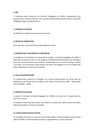 4. JÚRI
É constituído pelos elementos da Comissão Pedagógica do CFAEBI, representantes dos
agrupamentos e escolas associadas. No momento da aprovação do presente edital, a Comissão
Pedagógica elege o presidente do Júri.

5. CRITÉRIOS DE SELEÇÃO
Os definidos no regulamento do processo concursal.

6. PRAZO DE CANDIDATURA
Cinco dias úteis a partir da data da publicitação deste edital.

7. CANDIDATURA E DOCUMENTOS A APRESENTAR
A candidatura é formalizada em requerimento dirigido à Comissão Pedagógica do CFAEBI e
elaborado nos termos do art.º 74.º do código do Procedimento Administrativo com indicação e
prova dos requisitos formais de provimento, acompanhado do currículo do candidato, datado
e assinado, com documentos comprovativos dos factos nele alegados e por um Programa de
Ação a implementar no decurso do mandato.

8. LOCAL DE APRESENTAÇÃO
Os requerimentos deverão ser entregues nos Serviços Administrativos da Escola sede do
Agrupamento de Escolas Pêro da Covilhã, rua Dr. Manuel Castro Martins, 6201 – 009 Covilhã,
entre as 08:30h – 18:00h.

9. PROCESSO DE SELEÇÃO
A seleção é feita pela Comissão Pedagógica do CFAEBI, de acordo com o regulamento do
processo concursal.
O candidato selecionado para diretor do CFAEBI será aquele que obtiver maior pontuação,
depois de aplicados os critérios de seriação.

10. PUBLICITAÇÃO DOS RESULTADOS
Os resultados provisórios do concurso são tornados públicos através da página web da escola
sede do CFAEBI e também afixados em todos os agrupamentos e escolas associadas.

 