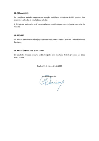 11. RECLAMAÇÕES
Os candidatos poderão apresentar reclamação, dirigida ao presidente do Júri, nos três dias
seguintes à afixação do resultado da seleção.
A decisão da reclamação será comunicada aos candidatos por carta registada com aviso de
receção.

12. RECURSO
Da decisão da Comissão Pedagógica cabe recurso para o Diretor-Geral dos Estabelecimentos
Escolares.

13. AFIXAÇÃO FINAL DOS RESULTADOS
Os resultados finais do concurso serão divulgados após conclusão de todo processo, nos locais
supra citados.

Covilhã, 14 de novembro de 2013

 