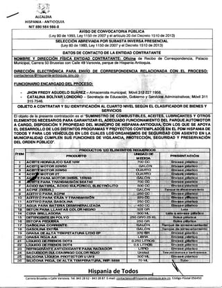 ALCALDIA
HiSPANiA - ANTiOQUIA
NIT 890 984 986-8

AVISO DE CONVOCATORIA PUBLICA
(Ley 80 de 1993, Ley 1150 de 2007 y ei artículo 20 de¡ Decreto 1510 de 2013)
SELECCIÓN ABREVIADA POR SUBASTA INVERSA PRESENCIAL
(Ley 80 de 1993, Ley 1150 de 2007 y el Decreto 1510 de 2013)
DATOS DE CONTACTO DE LA ENTIDAD CONTRATANTE
NOMBRE Y DIRECCIÓN FÍSICA ENTIDAD CONTRATANTE: Oficina de Recibo de Correspondencia. Palacio
Municipal, Carrera 50 Bruselas con Calle 49 Varsovia, parque de Hispania-Antioquia.
DIRECCIÓN ELECTRÓNICA PARA ENVÍO DE CORRESPONDENCIA RELACIONADA CON EL PROCESO:
contactenos ® hispania-antioauia.aov.co
FUNCIONARIO ENCARGADO DEL PROCESO:
-

JHON FREDY AGUDELO SUÁREZ - Almacenista municipal; Móvil 312 227 1956.
CATALINA BOLÍVAR LONDOÑO - Secretaria de Educación, Gobierno y Servicios Administrativos; Móvil 311
315 7546.
____________________________________________________________________________
OBJETO A CONTRATAR Y SU IDENTIFICACIÓN AL CUARTO NIVEL SEGÚN EL CLASIFICADOR DE BIENES Y
SERVICIOS
El objeto de la présente contratación es el “SUMINISTRO DE COMBUSTIBLES, ACEITES, LUBRICANTES Y OTROS
ELEMENTOS NECESARIOS PARA GARANTIZAR EL ADECUADO FUNCIONAMIENTO DEL PARQUE AUTOMOTOR
A CARGO, DISPOSICIÓN Y PROPIEDAD DEL MUNICIPIO DE HISPANIA-ANTIOQUIA, CON LOS QUE SE APOYA
EL DESARROLLO DE LOS DISTINTOS PROGRAMAS Y PROYECTOS CONTEMPLADOS EN EL PDM HISPANIA DE
TODOS Y PARA LOS VEHÍCULOS EN LOS CUALES LOS ORGANISMOS DE SEGURIDAD CON ASIENTO EN LA
MUNICIPALIDAD CUMPLEN SUS FUNCIONES DE VIGILANCIA, PROTECCIÓN, SEGURIDAD Y PRESERVACIÓN
DEL ORDEN PÚBLICO”.
ITEM

2
3
4
5
6
8
9
10
11
12
13
14
15
16
17
18
19
20
21
22
23
24
25
26

PRODUCTOS Y/O H.BVIHMTOS REQUERIDOS
UNIDAD DE
PRODUCTO
MB3IDA
700 CC
AC BTE HIDRÁULICO SAE10W
GALÓN
A C B T p MOTOR 20W50
CUARTO
ACBTE: MOTOR 20W50
CUARTO
A C B jfe M OTOR 2T:í:
GALON
AOgpTE PARA MOTOR DIESEL 15W40
700 CC
XCBTE PARA TRANSI MISIÓN SEA 140
500 CC
ÁCIDO BATERÍA, ÁCIDO SULFÚRICO, B.BCTRÓLITO
GALON
ACPM (DIESEL)
J5:::®::íl250: eC
:
ADITIVO PARA ACPM
|iN 270;C?C '
:fiíi:“
ADITIVO PARA CAJA Y TRANSMISIÓN
250 CC
ADITIVO PARA GASOLINA
m : nm' -45QlCC.. :
i
:
AGUA PARA BATBRIA DESMIN^RALIZADA
325 GR
BETÚN PARA LLANTAS COLOR NBGRO
Sffi:300.-M . '
L::'
CBRAi;
^ f;ñ Mii-J;í ir
!
250 GR/O.25 KL
DETERGBSTTE B4 POLVO
250 GR
ESTOPA PBQUBÍjA ■
GALON
g a s o l i n a c o r r íb v t t e :
:
^
GALON
GASOLINA EXTRA
370 GR
GRASA DE ALTA THWIPETATURA LITIO
LIBRA
GRASA ROJA AA
0.250 LITROS
LÍQUIDO DE FReslOS DOT3
0.5 LITROS
LÍQUIDO DE FRENOS DOT4
REFRIGERANTE ANTIOXIDANTE PARA RADIADOR
LfTRO
Unidad
SACUDIDOR DULCEABRIGO COLOR ROJO
300 ML
s i l i c o n a l íq u id a p r o t e c t o r u UV3
70 ML
SILICONA PEGA, DE ALTA TEMPERATURA, REF: 5699

P RESH^TACIÓN
Bivase
Bnvase
Envase
Bivase
Bivase
Bivase
Bivase

plástico
plástico
plástico
plástico
plástico
plástico
plástico

T an q u e de a lm acen am ien to

Bivase plástico
Bivase plástico
Bivase plástico
Bivase plástico
Lata
Lata o envase plástico
Bolsa plástica
Bolsa plástica
Tanque de almacenamiento
Tanque de almacenamiento
Bivase plástico
Brtvase plástico
Brtvase plástico
Bivase plástico
Bivase plástico
T ela p o r m e tro s o c e n tím e tro s

Bivase plástico

Tubo

Hispania de Todos
■

'

...... ■■
■—

.i» ....

^—^■"""‘^ ^ """1

i

............................■ ........ ............ ......

Carrera Bruselas x Calle Varsovia. Tel. 843 28 62 - 843 28 87. E-mail: contactenos@hispania-antioauia.gov.co. Código Postal 056450

 