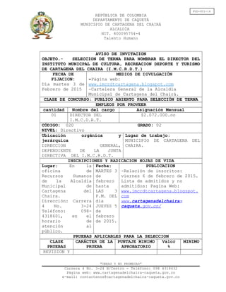 FGD-001-14
REPÚBLICA DE COLOMBIA
DEPARTAMENTO DE CAQUETÁ
MUNICIPIO DE CARTAGENA DEL CHAIRÁ
ALCALDÍA
NIT. 800095754-4
Talento Humano
AVISO DE INVITACION
OBJETO.- SELECCION DE TERNA PARA NOMBRAR EL DIRECTOR DEL
INSTITUTO MUNICPAL DE CULTURA, RECREACION DEPORTE Y TURISMO
DE CARTAGENA DEL CHAIRA (I.M.C.R.D.T.)
FECHA DE
FIJACION:
Día martes 3 de
Febrero de 2015
MEDIOS DE DIVULGACIÓN
-Página web:
www.imcrdtcartagena.blogspot.com
-Cartelera General de la Alcaldía
Municipal de Cartagena del Chairá.
CLASE DE CONCURSO: PUBLICO ABIERTO PARA SELECCIÓN DE TERNA
EMPLEOS POR PROVEER
cantidad Nombre del cargo Asignación Mensual
01 DIRECTOR DEL
I.M.C.D.R.T.
$2.072.000.oo
CÓDIGO: 020 GRADO: 02
NIVEL: Directivo
Ubicación orgánica y
jerárquica
DIRECCION GENERAL,
DEPENDIENTE DE LA JUNTA
DIRECTIVA DEL I.M.C.R.D.T.
Lugar de trabajo:
MUNICIPIO DE CARTAGENA DEL
CHAIRA.
INSCRIPCIONES Y RADICACION HOJAS DE VIDA
Lugar: En la
oficina de
Recursos Humanos
de la Alcaldía
Municipal de
Cartagena del
Chaira.
Dirección: Carrera
4 No. 3-24
Teléfono: 098-
4318601, en el
horario de
atención al
público.
Fecha:
MARTES 3
de
febrero
hasta
LAS 3
P.M. DEL
día
JUEVES 5
de
febrero
de 2015.
PUBLICACION
-Relación de inscritos:
viernes 6 de febrero de 2015.
Lista de admitidos y no
admitidos: Pagina Web:
www.imcrdtcartagena.blogspot.
com
www.cartagenadelchaira-
caqueta.gov.co/
PRUEBAS APLICABLES PARA LA SELECCION
CLASE
PRUEBAS
CARÁCTER DE LA
PRUEBA
PUNTAJE MINIMO
APROBATORIO
Valor
%
MINIMO
REVISION Y
“OBRAS Y NO PROMESAS”
Carrera 4 No. 3-24 B/Centro - Teléfono: 098 4318432
Página web: www.cartagenadelchaira-caqueta.gov.co
e-mail: contactenos@cartagenadelchaira-caqueta.gov.co
 