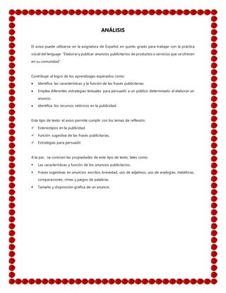 ANÁLISIS
El aviso puede utilizarse en la asignatura de Español, en quinto grado para trabajar con la práctica
social del lenguaje: “Elaborar y publicar anuncios publicitarios de productos o servicios que se ofrecen
en su comunidad”.
Contribuye al logro de los aprendizajes esperados como:
 Identifica las características y la función de las frases publicitarias.
 Emplea diferentes estrategias textuales para persuadir a un público determinado al elaborar un
anuncio.
 Identifica los recursos retóricos en la publicidad.
Este tipo de texto: el aviso permite cumplir con los temas de reflexión:
 Estereotipos en la publicidad.
 Función sugestiva de las frases publicitarias.
 Estrategias para persuadir.
A la par, se conocen las propiedades de este tipo de texto, tales como:
 Las características y función de los anuncios publicitarios.
 Frases sugestivas en anuncios escritos, brevedad, uso de adjetivos, uso de analogías, metáforas,
comparaciones, rimas y juegos de palabras.
 Tamaño y disposición gráfica de un anuncio.
 