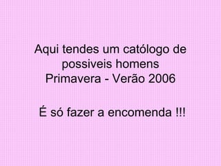 Aqui tendes um católogo de
possiveis homens
Primavera - Verão 2006
É só fazer a encomenda !!!
 