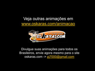 Veja outras animações em
www.oskaras.com/animacao
Divulgue suas animações para todos os
Brasileiros, envie agora mesmo para o site
oskaras.com -> pj7000@gmail.com
 