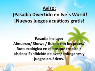 Aviso:
¡Pasadía Divertido en Ive`s World!
¡Nuevos juegos acuáticos gratis!
Pasadía incluye:
Almuerzo/ Shows / Buceo con los peces/
Ruta ecológica en el bosque tropical/
piscina/ Exhibición de aves/ toboganes y
juegos acuáticos.
 