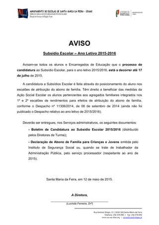 Rua António Sérgio, 15 | 4520-183 Santa Maria da Feira
Telefone: 256 379 090 | Fax: 256 379 093
www.esc-sec-feira.org | escsmf@mail.telepac.pt
AVISO
Subsídio Escolar – Ano Letivo 2015-2016
Avisam-se todos os alunos e Encarregados de Educação que o processo de
candidatura ao Subsídio Escolar, para o ano letivo 2015/2016, está a decorrer até 17
de julho de 2015.
A candidatura a Subsídios Escolar é feita através do posicionamento do aluno nos
escalões de atribuição do abono de família. Têm direito a beneficiar das medidas da
Ação Social Escolar os alunos pertencentes aos agregados familiares integrados nos
1º e 2º escalões de rendimentos para efeitos de atribuição do abono de família,
conforme o Despacho nº 11306/2014, de 08 de setembro de 2014 (ainda não foi
publicado o Despacho relativo ao ano letivo de 2015/2016).
Deverão ser entregues, nos Serviços administrativos, os seguintes documentos:
- Boletim de Candidatura ao Subsídio Escolar 2015/2016 (distribuído
pelos Diretores de Turma);
- Declaração de Abono de Família para Crianças e Jovens emitida pelo
Instituto de Segurança Social ou, quando se trate de trabalhador da
Administração Pública, pelo serviço processador (respeitante ao ano de
2015).
Santa Maria da Feira, em 12 de maio de 2015.
A Diretora,
___________________________________
(Lucinda Ferreira, Drª)