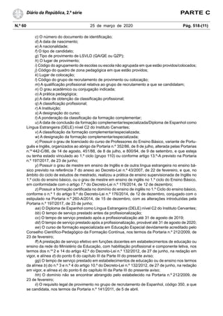 N.º 60 25 de março de 2020 Pág. 518-(11)
Diário da República, 2.ª série PARTE C
c) O número do documento de identificação;
d) A data de nascimento;
e) A nacionalidade;
f) O tipo de candidato;
g) Tipo de provimento de LSVLD (QA/QE ou QZP);
h) O lugar de provimento;
i) Código do agrupamento de escolas ou escola não agrupada em que estão providos/colocados;
j) Código do quadro de zona pedagógica em que estão providos;
k) Lugar de colocação;
l) Código do grupo de recrutamento de provimento ou colocação;
m) A qualificação profissional relativa ao grupo de recrutamento a que se candidatam;
n) O grau académico ou conjugação indicada;
o) A prática pedagógica;
p) A data de obtenção da classificação profissional;
q) A classificação profissional;
r) A Instituição;
s) A designação do curso;
t) A ponderação da classificação da formação complementar;
u) A data de conclusão da formação complementar/especializada/Diploma de Espanhol como
Língua Estrangeira (DELE) nível C2 do Instituto Cervantes;
v) A classificação da formação complementar/especializada;
w) A designação da formação complementar/especializada;
x) Possuir o grau de licenciado do curso de Professores do Ensino Básico, variante de Portu-
guês e Inglês, organizados ao abrigo da Portaria n.º 352/86, de 8 de julho, alterada pelas Portarias
n.os
442-C/86, de 14 de agosto, 451/88, de 8 de julho, e 800/94, de 9 de setembro, e que esteja
ou tenha estado vinculado ao 1.º ciclo (grupo 110) ou conforme artigo 13.º-A previsto na Portaria
n.º 197/2017, de 23 de junho;
y) Possuir o grau de mestre em ensino de Inglês e de outra língua estrangeira no ensino bá-
sico previsto na referência 7 do anexo ao Decreto-Lei n.º 43/2007, de 22 de fevereiro, e que, no
âmbito do ciclo de estudos de mestrado, realizou a prática de ensino supervisionada de Inglês no
1.º ciclo do ensino básico, ou o grau de mestre em ensino de inglês no 1.º ciclo do Ensino Básico,
em conformidade com o artigo 7.º do Decreto-Lei n.º 176/2014, de 12 de dezembro;
z) Possuir a formação certificada no domínio do ensino de inglês no 1.º Ciclo do ensino básico,
conforme o n.º 1 do artigo 9.º do Decreto-Lei n.º 176/2014, de 12 de dezembro, conjugado com o
estipulado na Portaria n.º 260-A/2014, de 15 de dezembro, com as alterações introduzidas pela
Portaria n.º 197/2017, de 23 de junho;
aa) O Diploma de Espanhol como Língua Estrangeira (DELE) nível C2 do Instituto Cervantes;
bb) O tempo de serviço prestado antes da profissionalização;
cc) O tempo de serviço prestado após a profissionalização até 31 de agosto de 2019;
dd) O tempo de serviço prestado após a profissionalização, provável até 31 de agosto de 2020;
ee) O curso de formação especializada em Educação Especial devidamente acreditado pelo
Conselho Científico-Pedagógico da Formação Contínua, nos termos da Portaria n.º 212/2009, de
23 de fevereiro;
ff) A prestação de serviço efetivo em funções docentes em estabelecimentos de educação ou
ensino da rede do Ministério da Educação, com habilitação profissional e componente letiva, nos
termos dos n.os
2 e 14 do artigo 42.º do Decreto-Lei n.º 132/2012, de 27 de junho, na redação em
vigor, e alínea d) do ponto 6 do capítulo III da Parte III do presente aviso;
gg) O tempo de serviço prestado em estabelecimentos de educação ou de ensino nos termos
da alínea b) do n.º 3 e n.º 4 do artigo 10.º do Decreto-Lei n.º 132/2012, de 27 de junho, na redação
em vigor, e alínea e) do ponto 6 do capítulo III da Parte III do presente aviso;
hh) O domínio não se encontrar abrangido pelo estabelecido na Portaria n.º 212/2009, de
23 de fevereiro;
ii) O requisito legal de provimento no grupo de recrutamento de Espanhol, código 350, a que
se candidata, nos termos da Portaria n.º 141/2011, de 5 de abril.
 