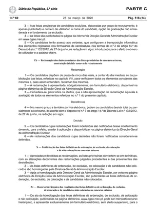 N.º 60 25 de março de 2020 Pág. 518-(14)
Diário da República, 2.ª série PARTE C
3 — Nas listas provisórias de candidatos excluídos, elaboradas por grupo de recrutamento, é
apenas publicitado o número de utilizador, o nome do candidato, opção de graduação não consi-
derada e o fundamento da exclusão.
4 — As listas são publicitadas na página da internet da Direção-Geral da Administração Escolar
em www.dgae.mec.pt.
5 — Os candidatos terão acesso aos verbetes, que configuram a transposição informática
dos elementos registados nos formulários de candidatura, nos termos do n.º 2 do artigo 14.º do
Decreto-Lei n.º 132/2012, de 27 de junho, na redação em vigor, introduzindo para o efeito o número
de utilizador e a palavra-chave.
IX — Reclamação dos dados constantes das listas provisórias do concurso externo,
contratação inicial e reserva de recrutamento
Reclamação
1 — Os candidatos dispõem do prazo de cinco dias úteis, a contar do dia imediato ao da pu-
blicitação das listas, referidas no capítulo VIII, para verificarem todos os elementos constantes das
mesmas e, caso assim entendam, reclamar dos mesmos.
2 — A reclamação é apresentada, obrigatoriamente, em formulário eletrónico, disponível na
página eletrónica da Direção-Geral da Administração Escolar.
3 — Considera-se, para todos os efeitos, que a não apresentação de reclamação equivale à
aceitação de todos os elementos referidos no n.º 1 do presente capítulo.
Desistências
4 — No mesmo prazo e também por via eletrónica, podem os candidatos desistir total ou par-
cialmente do concurso, de acordo com o disposto no n.º 7 do artigo 14.º do Decreto-Lei n.º 132/2012,
de 27 de junho, na redação em vigor.
Decisão
5 — Os candidatos cujas reclamações forem indeferidas são notificados desse indeferimento
devendo, para o efeito, aceder à aplicação a disponibilizar na página eletrónica da Direção-Geral
da Administração Escolar.
6 — As reclamações dos candidatos cujas decisões não forem notificadas consideram-se
deferidas.
X — Publicitação das listas definitivas de ordenação, de exclusão, de colocação
e de não colocação no concurso externo
1 — Apreciadas e decididas as reclamações, as listas provisórias convertem-se em definitivas,
com as alterações decorrentes das reclamações julgadas procedentes e das provenientes das
desistências.
2 — As listas definitivas de ordenação, de exclusão, de colocação e de candidatos não colo-
cados são homologadas pela Diretora-Geral da Administração Escolar.
3 — Após a homologação pela Diretora-Geral da Administração Escolar, por aviso na página
eletrónica da Direção-Geral da Administração Escolar, são publicitadas as listas definitivas de or-
denação, de exclusão, de colocação e de candidatos não colocados.
XI — Recurso hierárquico dos resultados das listas definitivas de ordenação, de exclusão,
de colocação e de candidatos não colocados no concurso externo
1 — Do ato da homologação das listas definitivas de ordenação, de exclusão, de colocação
e não colocação, publicitadas na página eletrónica, www.dgae.mec.pt, pode ser interposto recurso
hierárquico, a apresentar exclusivamente em formulário eletrónico, sem efeito suspensivo, para o
 