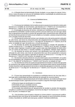 N.º 60 25 de março de 2020 Pág. 518-(16)
Diário da República, 2.ª série PARTE C
4 — A Direção-Geral da Administração Escolar divulgará, na sua página da internet, formu-
lários e meios de acesso ao concurso de mobilidade interna e manifestação de preferências para
contratação inicial e reserva de recrutamento.
II — Concurso de Mobilidade Interna
A — Opositores
1 — O concurso de mobilidade interna realiza-se para os grupos de recrutamento criados pelo
Decreto-Lei n.º 27/2006, de 10 de fevereiro, pelo Decreto-Lei n.º 176/2014, de 12 de dezembro e
Decreto-Lei n.º 16/2018, de 7 de março, identificados no anexo I do presente aviso.
2 — A colocação de docentes de carreira, colocados por mobilidade interna nos anos letivos
de 2018/2019 e 2019/2020, mantém-se até ao primeiro concurso interno que vier a ter lugar, desde
que no agrupamento de escolas ou escola não agrupada onde o docente tenha sido colocado até
ao final do primeiro período em horário anual completo ou incompleto, subsista componente letiva
com a duração mínima de seis horas.
3 — Os docentes de carreira que venham a ser indicados como não sendo possível a atribuição
de, pelo menos, seis horas de componente letiva são obrigatoriamente candidatos à mobilidade
interna ao abrigo das alíneas a) ou b) do n.º 1 do artigo 28.º do Decreto-Lei n.º 132/2012, de 27 de
junho, na redação em vigor, de acordo com o vínculo que possuem.
4 — Os docentes de carreira dos agrupamentos de escolas ou escolas não agrupadas in-
cluídos na alínea a) do n.º 1 do artigo 28.º do Decreto-Lei n.º 132/2012, de 27 de junho, na redação
em vigor, podem regressar à escola de origem quando nesta surja disponibilidade de horário letivo
com um mínimo de seis horas e o docente manifeste, na candidatura, interesse nesse regresso.
5 — Os docentes de carreira que venham a ser identificados como não sendo possível a
atribuição de, pelo menos, seis horas de componente letiva que não se apresentem a concurso
de mobilidade interna são sujeitos à aplicação do disposto na alínea b) do n.º 1 do artigo 18.º do
Decreto-Lei n.º 132/2012, de 27 de junho, na redação em vigor.
6 — Os docentes colocados através do concurso externo para o ano de 2020/2021, em quadro
de zona pedagógica, são, obrigatoriamente, candidatos a mobilidade interna ao abrigo da alínea b)
do n.º 1 do artigo 28.º do Decreto-Lei n.º 132/2012, de 27 de junho, na redação em vigor.
7 — Os docentes de carreira de quadro de agrupamento de escolas ou escola não agrupada
do continente e das regiões autónomas da Madeira e dos Açores podem exercer transitoriamente
funções docentes noutro agrupamento de escolas ou escola não agrupada do continente, ao abrigo
da alínea d) do n.º 1 do artigo 28.º do Decreto-Lei n.º 132/2012, de 27 de junho, na redação em
vigor.
B — Candidatura
8 — O prazo para apresentação da candidatura à mobilidade interna é de cinco dias úteis, e
terá lugar após a publicitação das listas definitivas de colocação do concurso externo.
9 — A candidatura é apresentada através de formulário eletrónico, de modelo da Direção-Geral
da Administração Escolar, organizado de forma a recolher a seguinte informação obrigatória:
a) Elementos legais de identificação do candidato;
b) Prioridade em que o candidato concorre;
c) Elementos necessários à ordenação do candidato;
d) Formulação das preferências por agrupamentos de escolas ou escolas não agrupadas,
concelhos ou quadros de zona pedagógica, nos termos do artigo 9.º do Decreto-Lei n.º 132/2012,
de 27 de junho, na redação em vigor.
10 — Aos docentes a quem se aplica o disposto no número anterior, e que possuam qualifica-
ção profissional para outro grupo de recrutamento, além daquele em que se encontram providos,
é dada a faculdade de, também para esse grupo, poderem manifestar preferências.
 