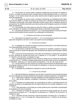N.º 60 25 de março de 2020 Pág. 518-(17)
Diário da República, 2.ª série PARTE C
11 — Os docentes de carreira podem manifestar preferências para Escolas de Hotelaria e
Turismo, no âmbito do protocolo entre a Direção-Geral de Administração Escolar e o Turismo de
Portugal, I. P. Os horários disponíveis para estas escolas serão divulgados aquando da manifes-
tação de preferências.
12 — Os docentes de carreira podem manifestar preferências por Estabelecimentos Milita-
res de Ensino (EME), no âmbito do protocolo de acordo entre o Ministério da Defesa Nacional e
o Ministério da Educação, caso sejam declarados horários vagos para os respetivos grupos de
recrutamento. Os horários disponíveis para estas escolas serão divulgados aquando da manifes-
tação de preferências.
13 — Aos docentes de carreira pode ser atribuído horário no âmbito do protocolo celebrado
entre o Ministério do Trabalho e da Solidariedade Social e o Ministério da Educação.
14 — Os protocolos referidos nos pontos 11, 12 e 13 são disponibilizados no portal da Direção-
-Geral da Administração Escolar aquando da manifestação de preferências.
C — Candidatura dos Quadros de Zona Pedagógica
15 — Sem prejuízo do disposto nos pontos 11, 12 e 13 os docentes do quadro de zona peda-
gógica são obrigados a concorrer a todo o seu quadro de zona pedagógica.
D — Elementos da candidatura
16 — A aceitação do conteúdo dos dados previamente preenchidos no formulário eletrónico
é da responsabilidade exclusiva do candidato.
17 — Os elementos constantes do processo individual do candidato, existente no agrupa-
mento de escolas ou escola não agrupada, são certificados pelo órgão de administração e gestão
respetivo.
18 — O tempo de serviço declarado no formulário de candidatura é contado até 31 de agosto
de 2019, devendo ser apurado de acordo com o disposto no n.º 6 do artigo 7.º do Decreto-Lei
n.º 132/2012, de 27 de junho, na redação em vigor.
Caso o candidato tenha prestado serviço docente ao abrigo de um contrato de cooperação,
nos termos da Lei n.º 13/2004 a contagem desse tempo de serviço é feita nos termos do Despacho
n.º 4043/2011, publicado na 2.ª série do Diário da República, n.º 44, de 3 de março de 2011.
19 — Os documentos que não constem do processo individual devem ser apresentados junto
da entidade indicada no ponto 3.2 do formulário de candidatura, no decurso do prazo para apre-
sentação da candidatura.
20 — A validação das candidaturas é efetuada no prazo de três dias úteis.
E — Causas de não admissão
21 — Não são admitidas as candidaturas que não deem cumprimento aos procedimentos gerais
para a formalização da inscrição obrigatória e da respetiva candidatura eletrónica, nomeadamente:
21.1 — Não tenham realizado a inscrição obrigatória no prazo estipulado para o efeito;
21.2 — Não tenham realizado, completado e submetido a candidatura no prazo estipulado
para o efeito;
21.3 — Entregues em suporte papel, em consequência da cópia ou impressão parcial e/ou
indevida, de partes ou da globalidade dos formulários eletrónicos da inscrição obrigatória e ou da
candidatura;
21.4 — Não apresentem a procuração que confere poderes para a submissão e apresentação
da candidatura em nome do docente;
21.5 — Docentes na situação de licença sem vencimento de longa duração que não deram
cumprimento ao disposto no n.º 1 do artigo 45.º do Decreto-Lei n.º 132/2012, de 27 de junho, na
redação em vigor.
21.6 — Docentes que não comprovem o lugar de provimento, nos termos do n.º 2 do artigo 4.º,
conjugado com o n.º 1 ou n.º 2 do artigo 28.º, ambos do Decreto-Lei n.º 132/2012, de 27 de junho,
na redação em vigor.
 