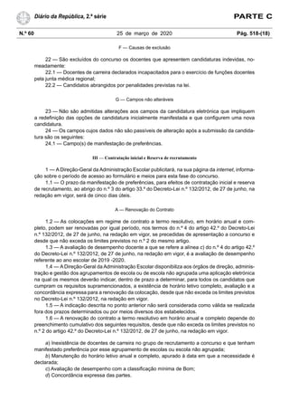 N.º 60 25 de março de 2020 Pág. 518-(18)
Diário da República, 2.ª série PARTE C
F — Causas de exclusão
22 — São excluídos do concurso os docentes que apresentem candidaturas indevidas, no-
meadamente:
22.1 — Docentes de carreira declarados incapacitados para o exercício de funções docentes
pela junta médica regional;
22.2 — Candidatos abrangidos por penalidades previstas na lei.
G — Campos não alteráveis
23 — Não são admitidas alterações aos campos da candidatura eletrónica que impliquem
a redefinição das opções de candidatura inicialmente manifestada e que configurem uma nova
candidatura.
24 — Os campos cujos dados não são passíveis de alteração após a submissão da candida-
tura são os seguintes:
24.1 — Campo(s) de manifestação de preferências.
III — Contratação inicial e Reserva de recrutamento
1 — A Direção-Geral da Administração Escolar publicitará, na sua página da internet, informa-
ção sobre o período de acesso ao formulário e meios para esta fase do concurso.
1.1 — O prazo da manifestação de preferências, para efeitos de contratação inicial e reserva
de recrutamento, ao abrigo do n.º 3 do artigo 33.º do Decreto-Lei n.º 132/2012, de 27 de junho, na
redação em vigor, será de cinco dias úteis.
A — Renovação do Contrato
1.2 — As colocações em regime de contrato a termo resolutivo, em horário anual e com-
pleto, podem ser renovadas por igual período, nos termos do n.º 4 do artigo 42.º do Decreto-Lei
n.º 132/2012, de 27 de junho, na redação em vigor, se precedidas de apresentação a concurso e
desde que não exceda os limites previstos no n.º 2 do mesmo artigo.
1.3 — A avaliação de desempenho docente a que se refere a alínea c) do n.º 4 do artigo 42.º
do Decreto-Lei n.º 132/2012, de 27 de junho, na redação em vigor, é a avaliação de desempenho
referente ao ano escolar de 2019 -2020.
1.4 — A Direção-Geral da Administração Escolar disponibiliza aos órgãos de direção, adminis-
tração e gestão dos agrupamentos de escola ou de escola não agrupada uma aplicação eletrónica
na qual os mesmos deverão indicar, dentro de prazo a determinar, para todos os candidatos que
cumpram os requisitos supramencionados, a existência de horário letivo completo, avaliação e a
concordância expressa para a renovação da colocação, desde que não exceda os limites previstos
no Decreto-Lei n.º 132/2012, na redação em vigor.
1.5 — A indicação descrita no ponto anterior não será considerada como válida se realizada
fora dos prazos determinados ou por meios diversos dos estabelecidos.
1.6 — A renovação do contrato a termo resolutivo em horário anual e completo depende do
preenchimento cumulativo dos seguintes requisitos, desde que não exceda os limites previstos no
n.º 2 do artigo 42.º do Decreto-Lei n.º 132/2012, de 27 de junho, na redação em vigor.
a) Inexistência de docentes de carreira no grupo de recrutamento a concurso e que tenham
manifestado preferência por esse agrupamento de escolas ou escola não agrupada;
b) Manutenção do horário letivo anual e completo, apurado à data em que a necessidade é
declarada;
c) Avaliação de desempenho com a classificação mínima de Bom;
d) Concordância expressa das partes.
 