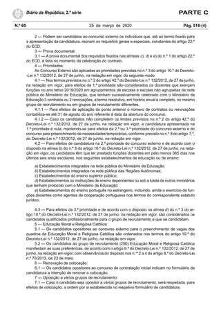 N.º 60 25 de março de 2020 Pág. 518-(4)
Diário da República, 2.ª série PARTE C
2 — Podem ser candidatos ao concurso externo os indivíduos que, até ao termo fixado para
a apresentação da candidatura, reúnam os requisitos gerais e especiais, constantes do artigo 22.º
do ECD.
3 — Prova documental:
3.1 — A prova documental dos requisitos fixados nas alíneas c), d) e e) do n.º 1 do artigo 22.º
do ECD, é feita no momento da celebração do contrato.
4 — Prioridades:
Ao Concurso Externo são aplicadas as prioridades previstas no n.º 3 do artigo 10.º do Decreto-
-Lei n.º 132/2012, de 27 de junho, na redação em vigor, do seguinte modo:
4.1 — Nos termos previstos no n.º 2 do artigo 42.º do Decreto-Lei n.º 132/2012, de 27 de junho,
na redação em vigor, para efeitos da 1.ª prioridade são considerados os docentes que exerçam
funções no ano letivo 2019/2020 em agrupamentos de escolas e escolas não agrupadas da rede
pública do Ministério da Educação, que tenham sucessivamente celebrado com o Ministério da
Educação 3 contratos ou 2 renovações, a termo resolutivo, em horário anual e completo, no mesmo
grupo de recrutamento ou em grupos de recrutamento diferentes.
4.1.1 — Para efeitos de aplicação do ponto anterior o número de contratos ou renovações
contabiliza-se até 31 de agosto do ano referente à data da abertura do concurso.
4.1.2 — Caso os candidatos não completem os limites previstos no n.º 2 do artigo 42.º do
Decreto-Lei n.º 132/2012, de 27 de junho, na redação em vigor, a candidatura apresentada na
1.ª prioridade é nula, mantendo-se para efeitos da 2.ª ou 3.ª prioridade do concurso externo e do
concurso para preenchimento de necessidades temporárias, conforme previsto no n.º 8 do artigo 7.º,
do Decreto-Lei n.º 132/2012, de 27 de junho, na redação em vigor.
4.2 — Para efeitos de candidatura na 2.ª prioridade do concurso externo e de acordo com o
disposto na alínea b) do n.º 3 do artigo 10.º do Decreto-Lei n.º 132/2012, de 27 de junho, na reda-
ção em vigor, os candidatos têm que ter prestado funções docentes em pelo menos 365 dias nos
últimos seis anos escolares, nos seguintes estabelecimentos de educação ou de ensino:
a) Estabelecimentos integrados na rede pública do Ministério da Educação;
b) Estabelecimentos integrados na rede pública das Regiões Autónomas;
c) Estabelecimentos do ensino superior público;
d) Estabelecimentos ou instituições de ensino dependentes ou sob a tutela de outros ministérios
que tenham protocolo com o Ministério da Educação;
e) Estabelecimentos do ensino português no estrangeiro, incluindo, ainda o exercício de fun-
ções docentes como agentes da cooperação portuguesa nos termos do correspondente estatuto
jurídico.
4.3 — Para efeitos da 3.ª prioridade e de acordo com o disposto na alínea d) do n.º 3 do ar-
tigo 10.º do Decreto-Lei n.º 132/2012, de 27 de junho, na redação em vigor, são considerados os
candidatos qualificados profissionalmente para o grupo de recrutamento a que se candidatam.
5 — Educação Moral e Religiosa Católica:
5.1 — Os candidatos opositores ao concurso externo para o preenchimento de vagas dos
quadros de Educação Moral e Religiosa Católica são ordenados nos termos do artigo 10.º do
Decreto-Lei n.º 132/2012, de 27 de junho, na redação em vigor.
5.2 — Os candidatos ao grupo de recrutamento (290) Educação Moral e Religiosa Católica
manifestam as suas preferências, de acordo com o artigo 9.º do Decreto-Lei n.º 132/2012, de 27 de
junho, na redação em vigor, com observância do disposto nos n.os
2 a 4 do artigo 8.º do Decreto-Lei
n.º 70/2013, de 23 de maio.
6 — Renovação de colocação:
6.1 — Os candidatos opositores ao concurso de contratação inicial indicam no formulário da
candidatura a intenção de renovar a colocação.
7 — Oposição a vários grupos de recrutamento:
7.1 — Caso o candidato seja opositor a vários grupos de recrutamento, será respeitada, para
efeitos de colocação, a ordem por si estabelecida no respetivo formulário de candidatura.
 