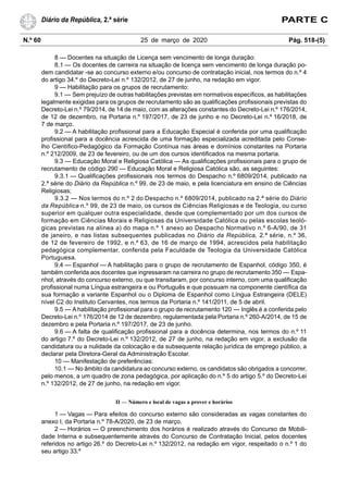 N.º 60 25 de março de 2020 Pág. 518-(5)
Diário da República, 2.ª série PARTE C
8 — Docentes na situação de Licença sem vencimento de longa duração:
8.1 — Os docentes de carreira na situação de licença sem vencimento de longa duração po-
dem candidatar -se ao concurso externo e/ou concurso de contratação inicial, nos termos do n.º 4
do artigo 34.º do Decreto-Lei n.º 132/2012, de 27 de junho, na redação em vigor.
9 — Habilitação para os grupos de recrutamento:
9.1 — Sem prejuízo de outras habilitações previstas em normativos específicos, as habilitações
legalmente exigidas para os grupos de recrutamento são as qualificações profissionais previstas do
Decreto-Lei n.º 79/2014, de 14 de maio, com as alterações constantes do Decreto-Lei n.º 176/2014,
de 12 de dezembro, na Portaria n.º 197/2017, de 23 de junho e no Decreto-Lei n.º 16/2018, de
7 de março.
9.2 — A habilitação profissional para a Educação Especial é conferida por uma qualificação
profissional para a docência acrescida de uma formação especializada acreditada pelo Conse-
lho Científico-Pedagógico da Formação Contínua nas áreas e domínios constantes na Portaria
n.º 212/2009, de 23 de fevereiro, ou de um dos cursos identificados na mesma portaria.
9.3 — Educação Moral e Religiosa Católica — As qualificações profissionais para o grupo de
recrutamento de código 290 — Educação Moral e Religiosa Católica são, as seguintes:
9.3.1 — Qualificações profissionais nos termos do Despacho n.º 6809/2014, publicado na
2.ª série do Diário da República n.º 99, de 23 de maio, e pela licenciatura em ensino de Ciências
Religiosas;
9.3.2 — Nos termos do n.º 2 do Despacho n.º 6809/2014, publicado na 2.ª série do Diário
da República n.º 99, de 23 de maio, os cursos de Ciências Religiosas e de Teologia, ou curso
superior em qualquer outra especialidade, desde que complementado por um dos cursos de
formação em Ciências Morais e Religiosas da Universidade Católica ou pelas escolas teoló-
gicas previstas na alínea a) do mapa n.º 1 anexo ao Despacho Normativo n.º 6-A/90, de 31
de janeiro, e nas listas subsequentes publicadas no Diário da República, 2.ª série, n.º 36,
de 12 de fevereiro de 1992, e n.º 63, de 16 de março de 1994, acrescidos pela habilitação
pedagógica complementar, conferida pela Faculdade de Teologia da Universidade Católica
Portuguesa.
9.4 — Espanhol — A habilitação para o grupo de recrutamento de Espanhol, código 350, é
também conferida aos docentes que ingressaram na carreira no grupo de recrutamento 350 — Espa-
nhol, através do concurso externo, ou que transitaram, por concurso interno, com uma qualificação
profissional numa Língua estrangeira e ou Português e que possuam na componente científica da
sua formação a variante Espanhol ou o Diploma de Espanhol como Língua Estrangeira (DELE)
nível C2 do Instituto Cervantes, nos termos da Portaria n.º 141/2011, de 5 de abril.
9.5 — A habilitação profissional para o grupo de recrutamento 120 — Inglês é a conferida pelo
Decreto-Lei n.º 176/2014 de 12 de dezembro, regulamentada pela Portaria n.º 260-A/2014, de 15 de
dezembro e pela Portaria n.º 197/2017, de 23 de junho.
9.6 — A falta de qualificação profissional para a docência determina, nos termos do n.º 11
do artigo 7.º do Decreto-Lei n.º 132/2012, de 27 de junho, na redação em vigor, a exclusão da
candidatura ou a nulidade da colocação e da subsequente relação jurídica de emprego público, a
declarar pela Diretora-Geral da Administração Escolar.
10 — Manifestação de preferências:
10.1 — No âmbito da candidatura ao concurso externo, os candidatos são obrigados a concorrer,
pelo menos, a um quadro de zona pedagógica, por aplicação do n.º 5 do artigo 5.º do Decreto-Lei
n.º 132/2012, de 27 de junho, na redação em vigor.
II — Número e local de vagas a prover e horários
1 — Vagas — Para efeitos do concurso externo são consideradas as vagas constantes do
anexo I, da Portaria n.º 78-A/2020, de 23 de março.
2 — Horários — O preenchimento dos horários é realizado através do Concurso de Mobili-
dade Interna e subsequentemente através do Concurso de Contratação Inicial, pelos docentes
referidos no artigo 26.º do Decreto-Lei n.º 132/2012, na redação em vigor, respeitado o n.º 1 do
seu artigo 33.º
 