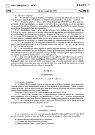 N.º 60 25 de março de 2020 Pág. 518-(6)
Diário da República, 2.ª série PARTE C
3 — Quota de Emprego
3.1 — A quota de emprego destinada a candidatos portadores de deficiência, ao abrigo das
disposições do Decreto-Lei n.º 29/2001, de 3 de fevereiro, é calculada nos termos seguintes:
3.1.1 — Concurso externo — artigos 3.º e 8.º do Decreto-Lei n.º 29/2001, de 3 de fevereiro,
por quadro de zona pedagógica, por grupo de recrutamento e por prioridade, sendo que as vagas
correspondentes são identificadas na página da internet da Direção-Geral da Administração Escolar,
aquando da divulgação da lista de colocações.
3.1.2 — Contratação inicial — n.º s 1 e 2 dos artigos 3.º e 9.º do Decreto-Lei n.º 29/2001, de
3 de fevereiro, por agrupamento de escolas ou escola não agrupada e por grupo de recrutamento,
é considerada no âmbito das prioridades enunciadas no n.º 3 do artigo 10.º, n.º 5 do artigo 34.º e
n.º 1 do artigo 36.º do Decreto-Lei n.º 132/2012, de 27 de junho, na redação em vigor, sendo que os
horários correspondentes são identificados na página da internet da Direção-Geral da Administração
Escolar, aquando da divulgação da lista de colocações das necessidades temporárias.
3.2 — O recrutamento e a contratação dos candidatos portadores de deficiência abrangidos
pelo número anterior far-se-ão de acordo com o disposto nos artigos 3.º, 8.º e 9.º do Decreto-Lei
n.º 29/2001, de 3 de fevereiro.
3.3 — Em conformidade com a legislação referida no ponto anterior, nos concursos para as
necessidades temporárias, a quota é calculada sempre que exista oferta de três horários exclusi-
vamente iguais em toda a sua completude e temporalidade, no mesmo grupo de recrutamento e
no mesmo agrupamento de escolas ou escola não agrupada.
3.4 — Se o candidato à quota de emprego obtiver colocação em lugar não reservado, verificar-
-se-á se, nos lugares reservados ao abrigo do diploma, obteria colocação em preferência manifes-
tada que lhe seja mais favorável. Se for esse o caso, essa colocação prevalecerá sobre a obtida
anteriormente em lugar não reservado e recuperar-se-á essa vaga (horário), realizando-se nova
fase de colocações de acordo com a lista de graduação.
PARTE III
Procedimentos
I — Prazos de apresentação da candidatura
1 — Inscrição obrigatória:
1.1 — A inscrição obrigatória destina-se, apenas, aos indivíduos que ainda não possuem nú-
mero de utilizador para acesso às aplicações da Direção-Geral da Administração Escolar, e realiza-
-se em aplicação própria, disponibilizada na página da internet. O número de utilizador atribuído
mantém-se inalterado de um ano para o seguinte.
2 — Prazos de candidatura — concurso externo e contratação inicial:
2.1 — O prazo para a apresentação da candidatura aos concursos externo e à contratação
inicial, nos termos do n.º 5 do artigo 6.º do Decreto-Lei n.º 132/2012, de 27 de junho, na redação em
vigor, é de sete dias úteis, com início no primeiro dia útil seguinte à publicação do presente aviso.
2.2 — Os candidatos só podem aceder à aplicação da candidatura até às 18:00 horas de
Portugal continental, do último dia do prazo fixado.
II — Candidatura
Apresentação e conteúdo
1 — A candidatura ao concurso é apresentada através de formulário eletrónico da Direção-Geral
da Administração Escolar, organizada de forma a recolher a seguinte informação obrigatória:
a) Elementos legais de identificação do candidato;
b) Prioridade em que o candidato concorre;
c) Elementos necessários à ordenação do candidato;
 