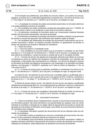 N.º 60 25 de março de 2020 Pág. 518-(7)
Diário da República, 2.ª série PARTE C
d) Formulação das preferências, para efeitos de concurso externo, por quadros de zona pe-
dagógica, de acordo com a codificação estabelecida no presente aviso, nos termos da alínea c) do
n.º 2 do artigo 9.º do Decreto-Lei n.º 132/2012, de 27 de junho, na redação em vigor.
1.1 — A aceitação do conteúdo dos dados previamente preenchidos no formulário eletrónico
é da responsabilidade exclusiva do candidato.
2 — Os candidatos que sejam professores cooperantes abrangidos pela Lei n.º 13/2004, de
14 de abril, devem indicar a sua residência no país onde se encontram a lecionar.
3 — Os elementos constantes do formulário devem ser comprovados mediante fotocópia
simples dos documentos apropriados, sob pena de exclusão.
4 — Os elementos constantes do processo individual do candidato, existente no agrupamento
de escolas ou escola não agrupada, são certificados pelo respetivo órgão de direção.
5 — Os candidatos são dispensados da entrega dos documentos comprovativos que se en-
contrem arquivados e válidos, no respetivo processo individual, no agrupamento de escolas ou
escola não agrupada que procede à validação da candidatura.
6 — Tempo de serviço:
6.1 — Concurso externo e contratação inicial:
6.1.1 — Aos candidatos ao concurso externo que se encontrem a completar um dos limites
previstos no n.º 2 do artigo 42.º do Decreto-Lei n.º 132/2012, de 27 de junho, na redação em vigor,
para efeitos de candidatura, o tempo de serviço é contado até ao dia 31 de agosto de 2020.
6.1.2 — O tempo de serviço dos agentes da cooperação relevante para efeitos do concurso
corresponde ao prazo de vigência dos respetivos contratos de cooperação, com exclusão das
suspensões e interrupções que eventualmente se verifiquem, nos termos do despacho conjunto
do Secretário de Estado dos Negócios Estrangeiros e da Cooperação e do Secretário de Estado
Adjunto e da Educação n.º 4043/2011, publicado na 2.ª série do Diário da República, n.º 44, de
3 de março de 2011.
6.1.3 — O tempo de serviço para os restantes candidatos é considerado nos termos do ar-
tigo 11.º do Decreto-Lei n.º 132/2012, de 27 de junho, na redação em vigor, do seguinte modo:
a) A partir do dia 1 de setembro do ano civil em que o candidato obteve a qualificação para o
grupo de recrutamento a que é opositor até ao dia 31 de agosto de 2019, conforme a subalínea i)
da alínea b) do n.º 1 do artigo 11.º do Decreto-Lei n.º 132/2012, de 27 de junho, na redação em
vigor;
b) Tempo de serviço anterior ao dia 1 de setembro do ano civil em que obteve a qualificação
profissional é ponderado pelo fator 0,5, com arredondamento às milésimas, conforme a subalínea iii)
da alínea b) do artigo 11.º do Decreto-Lei n.º 132/2012, de 27 de junho, na redação em vigor.
6.1.4 — O tempo de serviço dos candidatos à Educação Especial é contado nos termos do
n.º 4 do artigo 11.º do Decreto-Lei n.º 132/2012, de 27 de junho, na redação em vigor.
III — Apresentação de documentos
1 — Todos os candidatos devem obrigatoriamente, importar os documentos comprovativos por
via informática (upload), não sendo admissível a sua apresentação por qualquer outra via, sendo
solicitado ao candidato a indicação de um código válido de agrupamento de escolas ou escola não
agrupada da rede pública do Ministério da Educação, para efeitos de encaminhamento eletrónico
da candidatura para validação.
3 — A importação informática (upload) dos documentos terá de ser efetuada antes da sub-
missão da candidatura.
4 — É permitido a todos os opositores ao concurso a importação dos documentos não exis-
tentes nos seus processos individuais através do mecanismo do upload.
5 — Os candidatos cujos documentos comprovativos se encontrem arquivados e válidos no
respetivo processo individual no agrupamento de escolas ou escola não agrupada que procede à
validação da candidatura, estão dispensados de apresentar documentos já existentes.
 