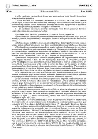 N.º 60 25 de março de 2020 Pág. 518-(8)
Diário da República, 2.ª série PARTE C
6 — Os candidatos na situação de licença sem vencimento de longa duração devem fazer
prova desta situação jurídica.
7 — Nos termos do n.º 4 do artigo 7.º do Decreto-Lei n.º 132/2012, de 27 de junho, na reda-
ção em vigor, os candidatos são dispensados da entrega de documentos comprovativos que se
encontrem arquivados e válidos no respetivo processo individual no agrupamento de escolas ou
escolas não agrupada que procede à validação da candidatura.
8 — Os candidatos ao concurso externo e contratação inicial devem apresentar, dentro do
prazo estabelecido, os seguintes documentos:
a) Prova de forma voluntária, presencial ou documental, dos dados pessoais;
b) Fotocópia da(s) certidão(ões) comprovativa(s) das habilitações declaradas, da(s) qual(ais)
deverá(ão) constar, obrigatoriamente, a indicação da conclusão do respetivo curso e a classificação
obtida;
c) Fotocópia da(s) certidão(ões) comprovativa(s) do tempo de serviço efetivamente prestado
antes e após a profissionalização, no caso de os candidatos já terem exercido funções docentes;
d) Declaração comprovativa de prestação de serviço efetivo em funções docentes em estabe-
lecimentos de educação ou ensino da rede do Ministério da Educação, com habilitação profissional
e componente letiva, passada pelo agrupamento de escolas ou escola não agrupada onde se en-
contra em exercício de funções, para efeitos da 1.ª prioridade do concurso externo e n.os
2, 13 e 14
do artigo 42.º do Decreto-Lei n.º 132/2012, de 27 de junho, na redação em vigor.
e) Documento comprovativo da prestação de serviço efetivo em funções docentes de acordo
com o disposto na alínea b) do n.º 3 e n.º 4 do artigo 10.º do Decreto-Lei n.º 132/2012, de 27 de
junho, na redação em vigor, especificando em qual das alíneas se insere o estabelecimento em
causa. Neste documento, deve ainda constar o número de dias de serviço docente prestado e
ano(s), para efeitos de comprovativo dos requisitos exigidos para a integração na 2.ª prioridade do
concurso externo, e tratando-se de tempo de serviço prestado em Atividades de Enriquecimento
Curricular (AEC) deve, ainda, identificar a entidade promotora da respetiva atividade;
f) Os candidatos que concluíram a profissionalização deverão comprovar a qualificação pro-
fissional, no respetivo grupo de recrutamento, através da apresentação da fotocópia do despacho
de homologação da classificação profissional publicado no Diário da República;
g) Os candidatos portadores de qualificação profissional adquirida pelas licenciaturas em
ensino ou do ramo de formação educacional das Faculdades de Letras e Ciências deverão fazer
prova do grupo de recrutamento em que se encontram profissionalizados, juntando, para o efeito,
cópia da declaração emitida pela escola, mencionando o(s) grupo(s) de recrutamento/disciplina(s)
em que realizaram o estágio pedagógico;
h) Os candidatos portadores de qualificação profissional adquirida pelo grau de mestre em
ensino de Inglês e de outra língua estrangeira no ensino básico, prevista na referência 7 do anexo
ao Decreto-Lei n.º 43/2007, de 22 de fevereiro, quando candidatos ao grupo de recrutamento de
código 120 — Inglês (1.º Ciclo do Ensino Básico), deverão fazer prova da prática de ensino super-
visionada de Inglês no 1.º ciclo.
i) Os candidatos opositores ao concurso ao abrigo do Decreto-Lei n.º 29/2001, de 3 de fevereiro,
devem apresentar sob compromisso de honra, declaração onde conste o grau de incapacidade igual
ou superior a 60 % e o tipo de deficiência, nos termos do n.º 1 do artigo 6.º do referido diploma;
j) Os candidatos que adquiriram habilitações para a docência em país estrangeiro devem
apresentar o documento de autorização para o exercício de funções docentes em Portugal,
no âmbito da Diretiva n.º 89/48/ CEE do Conselho das Comunidades Europeias, de 21 de de-
zembro de 1988, transposta para a ordem jurídica interna através do Decreto-Lei n.º 289/91,
de 10 de agosto, alterado pelo Decreto-Lei n.º 396/99, de 13 de outubro, e pelo Decreto-Lei
n.º 71/2003, de 10 de abril, e adaptada à profissão docente pelo Despacho Normativo n.º 48/97,
de 19 de agosto, ou no âmbito da Diretiva n.º 2005/36/CE do Parlamento e do Conselho, de
7 de setembro, e da Diretiva n.º 2006/100/CE do Conselho, de 20 de novembro, transpostas
para a ordem jurídica interna através da Lei n.º 9/2009, de 4 de março, alterada pela Lei
n.º 41/2012, de 28 de agosto, e adaptada à profissão docente pela Portaria n.º 967/2009, de
25 de agosto;
 