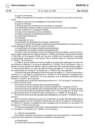 N.º 60 25 de março de 2020 Pág. 518-(10)
Diário da República, 2.ª série PARTE C
h) Lugar de provimento;
i) Código do agrupamento de escolas ou escola não agrupada em que estão providos/colo-
cados;
j) Código do quadro de zona pedagógica em que estão providos;
k) Lugar de colocação;
l) Código do grupo de recrutamento de provimento ou colocação;
m) A qualificação profissional relativa ao grupo de recrutamento a que se candidatam;
n) O grau académico ou conjugação indicada;
o) O grupo de recrutamento a que se candidatam;
p) A data de obtenção da classificação profissional;
q) A classificação profissional;
r) A Instituição;
s) A designação do curso;
t) A ponderação da classificação da formação complementar;
u) A data de conclusão da formação complementar/especializada/Diploma de Espanhol como
Língua Estrangeira (DELE) nível C2 do Instituto Cervantes;
v) A classificação da formação complementar/especializada;
w) A designação da formação complementar/especializada;
x) Possuir o grau de licenciado do curso de Professores do Ensino Básico, variante de Portu-
guês e Inglês, organizados ao abrigo da Portaria n.º 352/86, de 8 de julho, alterada pelas Portarias
n.os
442-C/86, de 14 de agosto, 451/88, de 8 de julho, e 800/94, de 9 de setembro, e que esteja
ou tenha estado vinculado ao 1.º ciclo (grupo 110) ou conforme artigo 13.º-A previsto na Portaria
n.º 197/2017, de 23 de junho;
y) Possuir o grau de mestre em ensino de Inglês e de outra língua estrangeira no ensino bá-
sico previsto na referência 7 do anexo ao Decreto-Lei n.º 43/2007, de 22 de fevereiro, e que, no
âmbito do ciclo de estudos de mestrado, realizou a prática de ensino supervisionada de Inglês no
1.º ciclo do ensino básico, ou o grau de mestre em ensino de inglês no 1.º ciclo do Ensino Básico,
em conformidade com o artigo 7.º do Decreto-Lei n.º 176/2014, de 12 de dezembro;
z) Possuir a formação certificada no domínio do ensino de inglês no 1.º Ciclo do ensino básico,
conforme o n.º 1 do artigo 9.º do Decreto-Lei n.º 176/2014, de 12 de dezembro, conjugado com o
estipulado na Portaria n.º 260-A/2014, de 15 de dezembro, com as alterações introduzidas pela
Portaria n.º 197/2017, de 23 de junho;
aa) A diocese para a qual possui declaração prevista nos n.os
2 a 4 do artigo 8.º do Decreto-Lei
n.º 70/2013, de 23 de maio;
bb) O tempo de serviço prestado antes da profissionalização;
cc) O tempo de serviço prestado após a profissionalização até 31 de agosto de 2019;
dd) O tempo de serviço prestado após a profissionalização, provável até 31 de agosto de 2020;
ee) O curso não constar dos despachos referidos nos n.os
2 e 3 do artigo 55.º do ECD ou não
ter sido concluído antes da entrada em vigor do Decreto-Lei n.º 15/2007, de 19 de janeiro;
ff) O domínio não se encontrar abrangido pelo estabelecido na Portaria n.º 212/2009, de 23 de
fevereiro;
gg) Os docentes opositores ao grupo de recrutamento de código 290 (Educação Moral e
Religiosa Católica) que não manifestem preferências nos termos do artigo 9.º do Decreto-Lei
n.º 132/2012, 27 de junho, na redação em vigor, conjugado com os números 2 a 4 do artigo 8.º do
Decreto-Lei n.º 70/213, de 23 de maio;
hh) Grau de incapacidade inferior a 60 % e tipo de deficiência não considerado nos termos do
n.º 2 do artigo 2.º do Decreto-Lei n.º 29/2001, de 3 de fevereiro.
4 — Falta de documentação:
São também excluídos do concurso os candidatos que não apresentem a documentação
comprovativa dos elementos constantes da candidatura, nomeadamente:
a) A identificação;
b) O tipo do documento de identificação;
 
