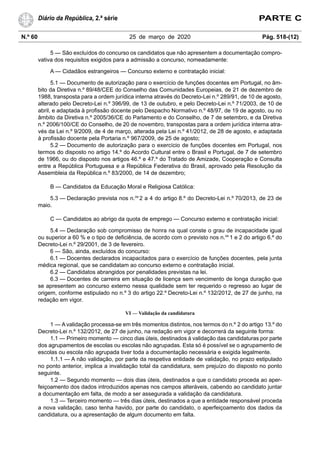 N.º 60 25 de março de 2020 Pág. 518-(12)
Diário da República, 2.ª série PARTE C
5 — São excluídos do concurso os candidatos que não apresentem a documentação compro-
vativa dos requisitos exigidos para a admissão a concurso, nomeadamente:
A — Cidadãos estrangeiros — Concurso externo e contratação inicial:
5.1 — Documento de autorização para o exercício de funções docentes em Portugal, no âm-
bito da Diretiva n.º 89/48/CEE do Conselho das Comunidades Europeias, de 21 de dezembro de
1988, transposta para a ordem jurídica interna através do Decreto-Lei n.º 289/91, de 10 de agosto,
alterado pelo Decreto-Lei n.º 396/99, de 13 de outubro, e pelo Decreto-Lei n.º 71/2003, de 10 de
abril, e adaptada à profissão docente pelo Despacho Normativo n.º 48/97, de 19 de agosto, ou no
âmbito da Diretiva n.º 2005/36/CE do Parlamento e do Conselho, de 7 de setembro, e da Diretiva
n.º 2006/100/CE do Conselho, de 20 de novembro, transpostas para a ordem jurídica interna atra-
vés da Lei n.º 9/2009, de 4 de março, alterada pela Lei n.º 41/2012, de 28 de agosto, e adaptada
à profissão docente pela Portaria n.º 967/2009, de 25 de agosto;
5.2 — Documento de autorização para o exercício de funções docentes em Portugal, nos
termos do disposto no artigo 14.º do Acordo Cultural entre o Brasil e Portugal, de 7 de setembro
de 1966, ou do disposto nos artigos 46.º e 47.º do Tratado de Amizade, Cooperação e Consulta
entre a República Portuguesa e a República Federativa do Brasil, aprovado pela Resolução da
Assembleia da República n.º 83/2000, de 14 de dezembro;
B — Candidatos da Educação Moral e Religiosa Católica:
5.3 — Declaração prevista nos n.os
2 a 4 do artigo 8.º do Decreto-Lei n.º 70/2013, de 23 de
maio.
C — Candidatos ao abrigo da quota de emprego — Concurso externo e contratação inicial:
5.4 — Declaração sob compromisso de honra na qual conste o grau de incapacidade igual
ou superior a 60 % e o tipo de deficiência, de acordo com o previsto nos n.os
1 e 2 do artigo 6.º do
Decreto-Lei n.º 29/2001, de 3 de fevereiro.
6 — São, ainda, excluídos do concurso:
6.1 — Docentes declarados incapacitados para o exercício de funções docentes, pela junta
médica regional, que se candidatam ao concurso externo e contratação inicial.
6.2 — Candidatos abrangidos por penalidades previstas na lei.
6.3 — Docentes de carreira em situação de licença sem vencimento de longa duração que
se apresentem ao concurso externo nessa qualidade sem ter requerido o regresso ao lugar de
origem, conforme estipulado no n.º 3 do artigo 22.º Decreto-Lei n.º 132/2012, de 27 de junho, na
redação em vigor.
VI — Validação da candidatura
1 — A validação processa-se em três momentos distintos, nos termos do n.º 2 do artigo 13.º do
Decreto-Lei n.º 132/2012, de 27 de junho, na redação em vigor e decorrerá da seguinte forma:
1.1 — Primeiro momento — cinco dias úteis, destinados à validação das candidaturas por parte
dos agrupamentos de escolas ou escolas não agrupadas. Esta só é possível se o agrupamento de
escolas ou escola não agrupada tiver toda a documentação necessária e exigida legalmente.
1.1.1 — A não validação, por parte da respetiva entidade de validação, no prazo estipulado
no ponto anterior, implica a invalidação total da candidatura, sem prejuízo do disposto no ponto
seguinte.
1.2 — Segundo momento — dois dias úteis, destinados a que o candidato proceda ao aper-
feiçoamento dos dados introduzidos apenas nos campos alteráveis, cabendo ao candidato juntar
a documentação em falta, de modo a ser assegurada a validação da candidatura.
1.3 — Terceiro momento — três dias úteis, destinados a que a entidade responsável proceda
a nova validação, caso tenha havido, por parte do candidato, o aperfeiçoamento dos dados da
candidatura, ou a apresentação de algum documento em falta.
 