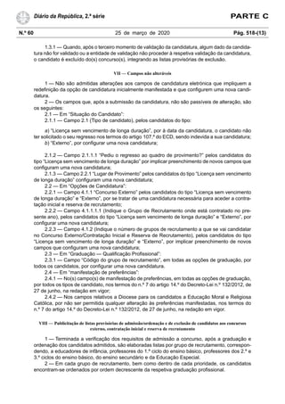 N.º 60 25 de março de 2020 Pág. 518-(13)
Diário da República, 2.ª série PARTE C
1.3.1 — Quando, após o terceiro momento de validação da candidatura, algum dado da candida-
tura não for validado ou a entidade de validação não proceder à respetiva validação da candidatura,
o candidato é excluído do(s) concurso(s), integrando as listas provisórias de exclusão.
VII — Campos não alteráveis
1 — Não são admitidas alterações aos campos de candidatura eletrónica que impliquem a
redefinição da opção de candidatura inicialmente manifestada e que configurem uma nova candi-
datura.
2 — Os campos que, após a submissão da candidatura, não são passíveis de alteração, são
os seguintes:
2.1 — Em “Situação do Candidato”:
2.1.1 — Campo 2.1 (Tipo de candidato), pelos candidatos do tipo:
a) “Licença sem vencimento de longa duração”, por à data da candidatura, o candidato não
ter solicitado o seu regresso nos termos do artigo 107.º do ECD, sendo indevida a sua candidatura;
b) “Externo”, por configurar uma nova candidatura;
2.1.2 — Campo 2.1.1.1 “Pediu o regresso ao quadro de provimento?” pelos candidatos do
tipo “Licença sem vencimento de longa duração” por implicar preenchimento de novos campos que
configuram uma nova candidatura;
2.1.3 — Campo 2.2.1 “Lugar de Provimento” pelos candidatos do tipo “Licença sem vencimento
de longa duração” configuram uma nova candidatura;
2.2 — Em “Opções de Candidatura”:
2.2.1 — Campo 4.1.1 “Concurso Externo” pelos candidatos do tipo “Licença sem vencimento
de longa duração” e “Externo”, por se tratar de uma candidatura necessária para aceder a contra-
tação inicial e reserva de recrutamento;
2.2.2 — Campo 4.1.1.1.1 (Indique o Grupo de Recrutamento onde está contratado no pre-
sente ano), pelos candidatos do tipo “Licença sem vencimento de longa duração” e “Externo”, por
configurar uma nova candidatura;
2.2.3 — Campo 4.1.2 (Indique o número de grupos de recrutamento a que se vai candidatar
no Concurso Externo/Contratação Inicial e Reserva de Recrutamento), pelos candidatos do tipo
“Licença sem vencimento de longa duração” e “Externo”, por implicar preenchimento de novos
campos que configuram uma nova candidatura;
2.3 — Em “Graduação — Qualificação Profissional”:
2.3.1 — Campo “Código do grupo de recrutamento”, em todas as opções de graduação, por
todos os candidatos, por configurar uma nova candidatura.
2.4 — Em “manifestação de preferências”:
2.4.1 — No(s) campo(s) de manifestação de preferências, em todas as opções de graduação,
por todos os tipos de candidato, nos termos do n.º 7 do artigo 14.º do Decreto-Lei n.º 132/2012, de
27 de junho, na redação em vigor;
2.4.2 — Nos campos relativos a Diocese para os candidatos a Educação Moral e Religiosa
Católica, por não ser permitida qualquer alteração às preferências manifestadas, nos termos do
n.º 7 do artigo 14.º do Decreto-Lei n.º 132/2012, de 27 de junho, na redação em vigor.
VIII — Publicitação de listas provisórias de admissão/ordenação e de exclusão de candidatos aos concursos
externo, contratação inicial e reserva de recrutamento
1 — Terminada a verificação dos requisitos de admissão a concurso, após a graduação e
ordenação dos candidatos admitidos, são elaboradas listas por grupo de recrutamento, correspon-
dendo, a educadores de infância, professores do 1.º ciclo do ensino básico, professores dos 2.º e
3.º ciclos do ensino básico, do ensino secundário e da Educação Especial.
2 — Em cada grupo de recrutamento, bem como dentro de cada prioridade, os candidatos
encontram-se ordenados por ordem decrescente da respetiva graduação profissional.
 