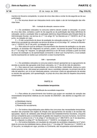 N.º 60 25 de março de 2020 Pág. 518-(15)
Diário da República, 2.ª série PARTE C
membro do Governo competente, no prazo de cinco dias úteis a contar do dia seguinte ao da sua
publicitação.
2 — Os recursos devem ser interpostos tendo como objeto o ato de homologação das refe-
ridas listas.
XII — Aceitação da colocação: concurso externo
1 — Os candidatos colocados no concurso externo devem aceitar a colocação, no prazo
de cinco dias úteis, contados a partir do dia seguinte ao da publicitação das listas definitivas de
colocação, sendo a aceitação feita na aplicação eletrónica disponibilizada pela Direção-Geral da
Administração Escolar, nos termos do n.º 1 do artigo 16.º do Decreto-Lei n.º 132/2012, de 27 de
junho, na redação em vigor.
2 — O não cumprimento do dever de aceitação da colocação previsto no n.º 1 do artigo 16.º
determina a anulação da colocação nos termos da alínea a) e b) do artigo 18.º, ambos do Decreto-
-Lei n.º 132/2012, de 27 de junho, na redação em vigor.
3 — Nos casos em que se verifique o incumprimento dos deveres de aceitação e ou de apre-
sentação, os docentes não integrados na carreira, podem, nos termos da parte final da alínea c)
do n.º 1 do artigo 18.º requerer, na aplicação eletrónica e em 48 horas contadas a partir do limite
do prazo da aceitação ou da apresentação (consoante o dever que incumpriram), a sua audição
escrita expressando as razões que conduziram a esse incumprimento.
XIII — Apresentação
1 — Os candidatos colocados no concurso externo devem apresentar-se no agrupamento de
escolas ou escola não agrupada onde foram colocados, no 1.º dia útil do mês de setembro.
2 — Nos casos em que a apresentação, por motivo de férias, maternidade, doença ou outro
motivo previsto na lei, não possa ser presencial, deve o candidato colocado, no primeiro dia útil do
mês de setembro, por si ou por interposta pessoa, comunicar o facto ao agrupamento de escolas
ou escola não agrupada, com apresentação, no prazo de cinco dias úteis do respetivo documento
comprovativo.
PARTE IV
Necessidades temporárias
I — Identificação das necessidades temporárias
1 — Para efeitos de preenchimento dos horários que surjam em resultado da variação das
necessidades temporárias relativas ao ano escolar de 2020/2021, são abertos os seguintes con-
cursos:
a) Mobilidade Interna;
b) Contratação inicial;
c) Reserva de recrutamento.
2 — Os horários disponibilizados para efeitos dos concursos das necessidades temporárias,
resultam das propostas dos órgãos de direção dos agrupamentos de escolas e de escolas não
agrupadas, depois de validados pela Direção-Geral dos Estabelecimentos Escolares, enquanto
serviço competente para a coordenação da gestão dos respetivos recursos humanos, nos termos
do disposto na alínea b) do n.º 2 do artigo 3.º do Decreto-Lei n.º 266-F/2012, de 31 de dezembro,
atento o disposto no artigo 27.º do Decreto-Lei n.º 132/2012, na redação em vigor.
3 — Os horários libertados, em resultado de colocação de candidatos integrados na 3.ª priori-
dade do concurso da mobilidade interna, alínea d) do n.º 1 do artigo 28.º Decreto-Lei n.º 132/2012, de
27 de junho, na redação em vigor, providos no Continente, são recuperados automaticamente.
 