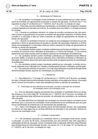 N.º 60 25 de março de 2020 Pág. 518-(19)
Diário da República, 2.ª série PARTE C
B — Manifestação de Preferências
2 — Os candidatos a contratação inicial manifestam as suas preferências por ordem decres-
cente de prioridade, por agrupamento de escolas ou escola não agrupada, nos termos dos n.os
2 e
seguintes do artigo 9.º do Decreto-Lei n.º 132/2012, de 27 de junho, na redação em vigor.
2.1 — Para cada uma das preferências manifestadas, os candidatos são obrigados a respeitar
a sequencialidade dos intervalos de horários, do completo para incompleto e a duração previsível
do contrato;
2.2 — Quando os candidatos indicarem um código de concelho considera-se que, são oposi-
tores a todos os agrupamentos de escolas ou escolas não agrupadas integrados no âmbito desse
concelho e a colocação é feita por ordem crescente do código de agrupamento de escolas ou
escola não agrupada;
2.3 — Quando os candidatos indicarem um código de zona pedagógica considera-se que são
opositores a todos os agrupamentos de escolas ou escolas não agrupadas integrados no âmbito
dessa zona pedagógica e a colocação é feita por ordem crescente do código de agrupamento de
escolas ou escola não agrupada.
3 — Os candidatos também podem manifestar preferências para Escolas de Hotelaria e Turismo,
no âmbito do protocolo entre o Ministério da Educação e o Turismo de Portugal, I. P. Os horários
disponíveis para estas escolas serão divulgados aquando da manifestação de preferências.
4 — Os candidatos também podem manifestar preferências por Estabelecimentos Militares
de Ensino (EME), no âmbito do protocolo celebrado entre o Ministério da Defesa e o Ministério da
Educação. Os horários disponíveis para estas escolas serão divulgados aquando da manifestação
de preferências.
5 — Os candidatos também podem manifestar preferência por colocação, no âmbito de pro-
tocolo celebrado entre o Ministério do Trabalho e Solidariedade Social e o Ministério da Educação.
6 — Os protocolos referidos nos pontos 3, 4 e 5 são disponibilizados no portal da Direção-Geral
da Administração Escolar aquando da manifestação de preferências.
C — Desistências
7 — Para efeitos do n.º 7 do artigo 34.º do Decreto-Lei n.º 132/2012, de 27 de junho, na redação
em vigor, a Direção-Geral da Administração Escolar publicitará na sua página da internet, informação
sobre o acesso ao formulário e meios para desistências totais ou parciais de candidatura.
D — Publicitação de listas definitivas de ordenação, exclusão e colocação dos candidatos
da mobilidade interna e da contratação inicial
8 — Com as alterações julgadas procedentes dos candidatos à mobilidade interna ao abrigo
das alíneas a), b) e d) do artigo 28.º do Decreto-Lei n.º 132/2012, de 27 de junho, na redação em
vigor, são elaboradas listas definitivas de exclusão, de colocação dos candidatos e de candidatos
não colocados.
9 — As listas definitivas de ordenação dos candidatos ao concurso externo convertem-se em
definitivas para o concurso de contratação inicial considerando-se as candidaturas para as quais
houve manifestação de preferências e as decorrentes das desistências.
10 — Após a homologação pela Diretora-Geral da Administração Escolar, são publicitadas
na internet, em www.dgae.mec.pt, as listas definitivas de colocação e não colocação, relativas ao
concurso de contratação inicial.
E — Aceitação e apresentação
11 — Os candidatos colocados por mobilidade interna e contratação inicial devem aceitar
a colocação, no prazo de 48 horas, correspondentes aos dois primeiros dias úteis seguintes à
publicitação da lista de colocação, sendo a aceitação feita na aplicação eletrónica disponibilizada
pela Direção-Geral da Administração Escolar, nos termos do n.º 2 do artigo 16.º do Decreto-Lei
n.º 132/2012, de 27 de junho, na redação em vigor.
 
