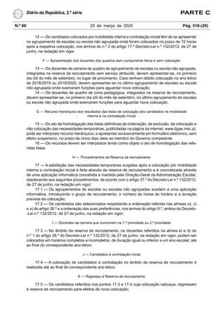 N.º 60 25 de março de 2020 Pág. 518-(20)
Diário da República, 2.ª série PARTE C
12 — Os candidatos colocados por mobilidade interna e contratação inicial têm de se apresentar
no agrupamento de escolas ou escola não agrupada onde foram colocados no prazo de 72 horas
após a respetiva colocação, nos termos do n.º 2 do artigo 17.º Decreto-Lei n.º 132/2012, de 27 de
junho, na redação em vigor.
F — Apresentação dos docentes dos quadros sem componente letiva e sem colocação
13 — Os docentes de carreira de quadro de agrupamento de escolas ou escola não agrupada,
integrados na reserva de recrutamento sem serviço atribuído, devem apresentar-se, no primeiro
dia útil do mês de setembro, no lugar de provimento. Caso tenham obtido colocação no ano letivo
de 2018/2019 ou 2019/2020, devem apresentar-se no último agrupamento de escolas ou escola
não agrupada onde exerceram funções para aguardar nova colocação.
14 — Os docentes de quadro de zona pedagógica, integrados na reserva de recrutamento,
devem apresentar-se, no primeiro dia útil do mês de setembro, no último agrupamento de escolas
ou escola não agrupada onde exerceram funções para aguardar nova colocação.
G — Recurso hierárquico dos resultados das listas de colocação dos candidatos na mobilidade
interna e na contratação inicial
15 — Do ato da homologação das listas definitivas de ordenação, de exclusão, de colocação e
não colocação das necessidades temporárias, publicitadas na página da internet, www.dgae.mec.pt,
pode ser interposto recurso hierárquico, a apresentar exclusivamente em formulário eletrónico, sem
efeito suspensivo, no prazo de cinco dias úteis ao membro do Governo competente.
16 — Os recursos devem ser interpostos tendo como objeto o ato de homologação das refe-
ridas listas.
H — Procedimentos da Reserva de recrutamento
17 — A satisfação das necessidades temporárias surgidas após a colocação por mobilidade
interna e contratação inicial é feita através da reserva de recrutamento e é concretizada através
de uma aplicação informática concebida e mantida pela Direção-Geral da Administração Escolar,
obedecendo aos seguintes procedimentos, de acordo com o artigo 37.º do Decreto-Lei n.º 132/2012,
de 27 de junho, na redação em vigor:
17.1 — Os agrupamentos de escolas ou escolas não agrupadas acedem a uma aplicação
informática, introduzindo o grupo de recrutamento, o número de horas do horário e a duração
prevista da colocação;
17.2 — Os candidatos são selecionados respeitando a ordenação referida nas alíneas a), c)
e e) do artigo 26.º e a ordenação das suas preferências, nos termos do artigo 9.º, ambos do Decreto-
-Lei n.º 132/2012, de 27 de junho, na redação em vigor;
I — Docentes da carreira que concorrem na 1.ª prioridade ou 2.ª prioridade
17.3 — No âmbito da reserva de recrutamento, os docentes referidos na alínea a) e b) do
n.º 1 do artigo 28.º do Decreto-Lei n.º 132/2012, de 27 de junho, na redação em vigor, podem ser
colocados em horários completos e incompletos, de duração igual ou inferior a um ano escolar, até
ao final do correspondente ano letivo;
J — Candidatos à contratação inicial
17.4 — A colocação de candidatos à contratação no âmbito da reserva de recrutamento é
realizada até ao final do correspondente ano letivo;
K — Regresso à Reserva de recrutamento
17.5 — Os candidatos referidos nos pontos 17.3 e 17.4 cuja colocação caduque, regressam
à reserva de recrutamento para efeitos de nova colocação;
 