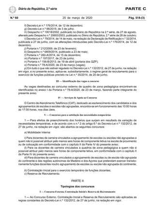 N.º 60 25 de março de 2020 Pág. 518-(3)
Diário da República, 2.ª série PARTE C
f) Decreto-Lei n.º 176/2014, de 12 de dezembro;
g) Decreto-Lei n.º 88/2019, de 3 de julho;
h) Despacho n.º 19018/2002, publicado no Diário da República na 2.ª série, de 27 de agosto,
alterado pelo Despacho n.º 20693/2003, publicado no Diário da República, 2.ª série de 28 de outubro;
i) Decreto-Lei n.º 79/2014, de 14 de maio, na redação da Declaração de Retificação n.º 32/2014,
publicada a 27 de junho, com as alterações introduzidas pelo Decreto-Lei n.º 176/2014, de 12 de
dezembro;
j) Portaria n.º 212/2009, de 23 de fevereiro;
k) Despacho n.º 6809/2014, publicado a 23 de maio;
l) Portaria n.º 260-A/2014, de 15 de dezembro;
m) Portaria n.º 197/2017, de 23 de junho;
n) Portaria n.º 156-B/2013, de 19 de abril (portaria dos QZP);
o) Portaria n.º 78-A/2020, de 23 de março (vagas);
p) Em tudo o que não estiver regulado no Decreto-Lei n.º 132/2012, de 27 de junho, na redação
em vigor, e no presente aviso, aplica-se, subsidiariamente, o regime geral de recrutamento para o
exercício de funções públicas previsto na Lei n.º 35/2014, de 20 de junho.
III — Identificação das vagas a concurso
As vagas destinadas ao concurso externo de quadro de zona pedagógica encontram-se
identificadas no anexo I da Portaria n.º 78-A/2020, de 23 de março, fazendo parte integrante do
presente aviso.
IV — Serviços de Apoio ao Concurso
O Centro de Atendimento Telefónico (CAT), dedicado ao esclarecimento dos candidatos e dos
agrupamentos de escolas e escolas não agrupadas, encontra-se em funcionamento das 10:00 horas
às 17:00 horas, nos dias úteis.
V — Concursos para a satisfação das necessidades temporárias
1 — Para efeitos de preenchimento dos horários que surjam em resultado da variação de
necessidades temporárias, e de acordo com o n.º 2 do artigo 6.º do Decreto-Lei n.º 132/2012, de
27 de junho, na redação em vigor, são abertos os seguintes concursos:
a) Mobilidade Interna:
i) Para docentes de carreira vinculados a agrupamento de escolas ou escolas não agrupadas a
quem não é possível atribuir pelo menos seis horas de componente letiva na escola de provimento
ou de colocação em conformidade com o capítulo II da Parte IV do presente aviso;
ii) Para os docentes de carreira vinculados a quadros de zona pedagógica a quem não é
possível atribuir pelo menos seis horas de componente letiva, em conformidade com o capítulo II
da Parte IV do presente aviso;
iii) Para docentes de carreira vinculados a agrupamento de escolas ou de escola não agrupada
do continente e das regiões autónomas da Madeira e dos Açores que pretendam exercer transito-
riamente funções docentes noutro agrupamento de escolas ou escola não agrupada do continente;
b) Contratação Inicial para o exercício temporário de funções docentes;
c) Reserva de Recrutamento.
PARTE II
Tipologias dos concursos
I — Concurso Externo, Contratação Inicial e Reserva de Recrutamento
1 — Ao Concurso Externo, Contratação Inicial e Reserva de Recrutamento são aplicadas as
regras constantes do Decreto-Lei n.º 132/2012, de 27 de junho, na redação em vigor.
 