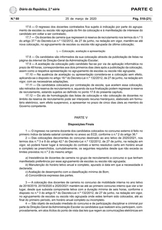 N.º 60 25 de março de 2020 Pág. 518-(21)
Diário da República, 2.ª série PARTE C
17.6 — O regresso dos docentes contratados fica sujeito à indicação por parte do agrupa-
mento de escolas ou escola não agrupada do fim da colocação e à manifestação de interesse do
candidato em voltar a ser contratado;
17.7 — Os docentes de carreira que regressem à reserva de recrutamento nos termos do n.º 5
do artigo 37.º do Decreto-Lei n.º 132/2012, de 27 de junho, na redação em vigor, mantêm-se até
nova colocação, no agrupamento de escolas ou escola não agrupada da última colocação;
L — Colocação, aceitação e apresentação
17.8 — Os candidatos são informados da sua colocação através da publicitação de listas na
página da internet da Direção-Geral da Administração Escolar;
17.9 — A aceitação da colocação pelo candidato faz-se por via de aplicação informática no
prazo de 48 horas, correspondentes aos dois primeiros dias úteis após a publicitação da colocação,
assim como a respetiva apresentação no agrupamento de escolas ou escola não agrupada;
17.10 — Na ausência de aceitação ou apresentação considera-se a colocação sem efeito,
aplicando-se o disposto no artigo 18.º do Decreto-Lei n.º 132/2012, de 27 de junho, na redação em
vigor, com as necessárias adaptações;
17.11 — Os candidatos colocados por contratação de escola, que aceitem essa colocação,
são retirados da reserva de recrutamento e, aquando da sua finalização podem regressar à reserva
de recrutamento, estando sujeitos ao definido no ponto 17.6 do presente capítulo.
17.12 — Do ato de homologação das listas de colocação e não colocação de docentes no
âmbito da reserva de recrutamento pode ser interposto recurso hierárquico, elaborado em formu-
lário eletrónico, sem efeito suspensivo, a apresentar no prazo de cinco dias úteis ao membro do
Governo competente.
PARTE V
Disposições Finais
1 — O ingresso na carreira docente dos candidatos colocados no concurso externo é feito no
primeiro índice da tabela salarial constante no anexo ao ECD, conforme o n.º 2 do artigo 36.º
2 — Das colocações decorrentes do concurso destinado ao ano letivo de 2020/2021, nos
termos dos n.os
3 e 8 do artigo 42.º do Decreto-Lei n.º 132/2012, de 27 de junho, na redação em
vigor, só poderá haver lugar à renovação do contrato a termo resolutivo certo em horário anual
e completo se preenchidos, cumulativamente, os seguintes requisitos desde que não exceda os
limites previstos no n.º 2 do mesmo artigo:
a) Inexistência de docentes de carreira no grupo de recrutamento a concurso e que tenham
manifestado preferência por esse agrupamento de escolas ou escola não agrupada;
b) Manutenção do horário letivo anual e completo, apurado à data em que a necessidade é
declarada;
c) Avaliação de desempenho com a classificação mínima de Bom;
d) Concordância expressa das partes.
3 — A colocação dos docentes de carreira no concurso de mobilidade interna no ano letivo
de 2018/2019, 2019/2020 e 2020/2021 mantém-se até ao primeiro concurso interno que vier a ter
lugar, desde que subsista componente letiva com a duração mínima de seis horas, conforme o
disposto no n.º 3 do artigo 6.º do Decreto-Lei n.º 132/2012, de 27 de junho, na redação em vigor,
no agrupamento de escolas ou escola não agrupada onde estes tenham sido colocados, até ao
final do primeiro período, em horário anual completo ou incompleto.
4 — São objeto de exclusão imediata do concurso e de participação disciplinar e criminal por
parte da Direção-Geral da Administração Escolar os candidatos que realizem e/ou participem, com-
provadamente, em atos ilícitos do ponto de vista das leis que regem as comunicações eletrónicas em
 