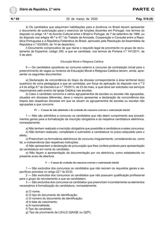 N.º 60 25 de março de 2020 Pág. 518-(9)
Diário da República, 2.ª série PARTE C
k) Os candidatos que adquiriram habilitações para a docência no Brasil devem apresentar
o documento de autorização para o exercício de funções docentes em Portugal, nos termos do
disposto no artigo 14.º do Acordo Cultural entre o Brasil e Portugal, de 7 de setembro de 1966, ou
do disposto nos artigos 46.º e 47.º do Tratado de Amizade, Cooperação e Consulta entre a Repú-
blica Portuguesa e a República Federativa do Brasil, aprovado pela Resolução da Assembleia da
República n.º 83/2000, de 14 de dezembro;
l) Documento comprovativo de que reúne o requisito legal de provimento no grupo de recru-
tamento de Espanhol, código 350, a que se candidata, nos termos da Portaria n.º 141/2011, de
5 de abril.
Educação Moral e Religiosa Católica
9 — Os candidatos opositores ao concurso externo e concurso de contratação inicial para o
preenchimento de vagas ou horários de Educação Moral e Religiosa Católica devem, ainda, apre-
sentar os seguintes documentos:
a) Declaração de concordância do bispo da diocese correspondente à área territorial do(s)
quadro(s) de zona pedagógica a que se candidata, por força da aplicação do disposto nos n.os
2
a 4 do artigo 8.º do Decreto-Lei n.º 70/2013, de 23 de maio, a qual deve ser solicitada nos serviços
responsáveis pelo ensino da Igreja Católica nas escolas;
b) Caso o candidato concorra a vários agrupamentos de escolas ou escolas não agrupadas,
situados em dioceses diferentes, deve o mesmo apresentar a declaração de concordância dos
bispos das respetivas dioceses em que se situam os agrupamentos de escolas ou escolas não
agrupadas a que concorre.
IV — Causas de não admissão e de exclusão do concurso externo e contratação inicial
1 — Não são admitidos a concurso os candidatos que não deem cumprimento aos procedi-
mentos gerais para a formalização da inscrição obrigatória e da respetiva candidatura eletrónica,
nomeadamente:
a) Não tenham realizado a inscrição obrigatória que possibilite a candidatura a estes concursos;
b) Não tenham realizado, completado e submetido a candidatura no prazo estipulado para o
efeito;
c) Preencham os formulários eletrónicos de concurso irregularmente, considerando-se, como
tal, a inobservância das respetivas instruções;
d) Não apresentem a declaração de procuração que lhes confere poderes para apresentação
da candidatura em nome do candidato;
e) Não façam a apresentação da documentação por via eletrónica, como estabelecido no
presente aviso de abertura.
V — Causas de exclusão do concurso externo e contratação inicial
1 — São excluídos dos concursos os candidatos que não reúnam os requisitos gerais e es-
pecíficos previstos no artigo 22.º do ECD;
2 — São excluídos dos concursos os candidatos que não possuam qualificação profissional
para o grupo de recrutamento a que se candidatam;
3 — São excluídos dos concursos os candidatos que preencham incorretamente os elementos
necessários à formalização da candidatura, nomeadamente:
a) O nome;
b) O tipo do documento de identificação;
c) O número do documento de identificação;
d) A data de nascimento;
e) A nacionalidade;
f) Tipo de candidato;
g) Tipo de provimento de LSVLD (QA/QE ou QZP);
 