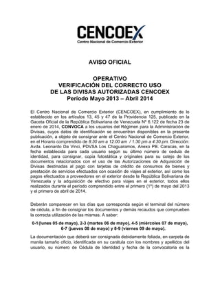  
AVISO OFICIAL
OPERATIVO
VERIFICACIÓN DEL CORRECTO USO
DE LAS DIVISAS AUTORIZADAS CENCOEX
Período Mayo 2013 – Abril 2014
El Centro Nacional de Comercio Exterior (CENCOEX), en cumplimiento de lo
establecido en los artículos 13, 45 y 47 de la Providencia 125, publicado en la
Gaceta Oficial de la República Bolivariana de Venezuela Nº 6.122 de fecha 23 de
enero de 2014, CONVOCA a los usuarios del Régimen para la Administración de
Divisas, cuyos datos de identificación se encuentran disponibles en la presente
publicación, a objeto de consignar ante el Centro Nacional de Comercio Exterior,
en el Horario comprendido de 8:30 am a 12:00 am / 1:30 pm a 4:30 pm. Dirección:
Avda. Leonardo Da Vinci, PDVSA Los Chaguaramos, Anexo PB. Caracas, en la
fecha establecida para cada usuario según su último número de cedula de
identidad, para consignar, copia fotostática y originales para su cotejo de los
documentos relacionados con el uso de las Autorizaciones de Adquisición de
Divisas destinadas al pago con tarjetas de crédito de consumos de bienes y
prestación de servicios efectuados con ocasión de viajes al exterior, así como los
pagos efectuados a proveedores en el exterior desde la República Bolivariana de
Venezuela y la adquisición de efectivo para viajes en el exterior, todos ellos
realizados durante el período comprendido entre el primero (1º) de mayo del 2013
y el primero de abril de 2014.
Deberán comparecer en los días que corresponda según el terminal del número
de cédula, a fin de consignar los documentos y demás recaudos que comprueben
la correcta utilización de las mismas. A saber:
0-1(lunes 05 de mayo), 2-3 (martes 06 de mayo), 4-5 (miércoles 07 de mayo),
6-7 (jueves 08 de mayo) y 8-9 (viernes 09 de mayo).
La documentación que deberá ser consignada debidamente foliada, en carpeta de
manila tamaño oficio, identificada en su carátula con los nombres y apellidos del
usuario, su número de Cédula de Identidad y fecha de la convocatoria es la
 