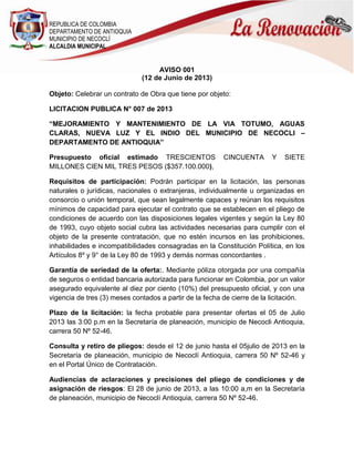 REPUBLICA DE COLOMBIA
DEPARTAMENTO DE ANTIOQUIA
MUNICIPIO DE NECOCLÍ
ALCALDIA MUNICIPAL
AVISO 001
(12 de Junio de 2013)
Objeto: Celebrar un contrato de Obra que tiene por objeto:
LICITACION PUBLICA N° 007 de 2013
“MEJORAMIENTO Y MANTENIMIENTO DE LA VIA TOTUMO, AGUAS
CLARAS, NUEVA LUZ Y EL INDIO DEL MUNICIPIO DE NECOCLI –
DEPARTAMENTO DE ANTIOQUIA”
Presupuesto oficial estimado TRESCIENTOS CINCUENTA Y SIETE
MILLONES CIEN MIL TRES PESOS ($357.100.000),
Requisitos de participación: Podrán participar en la licitación, las personas
naturales o jurídicas, nacionales o extranjeras, individualmente u organizadas en
consorcio o unión temporal, que sean legalmente capaces y reúnan los requisitos
mínimos de capacidad para ejecutar el contrato que se establecen en el pliego de
condiciones de acuerdo con las disposiciones legales vigentes y según la Ley 80
de 1993, cuyo objeto social cubra las actividades necesarias para cumplir con el
objeto de la presente contratación, que no estén incursos en las prohibiciones,
inhabilidades e incompatibilidades consagradas en la Constitución Política, en los
Artículos 8º y 9° de la Ley 80 de 1993 y demás normas concordantes .
Garantía de seriedad de la oferta:. Mediante póliza otorgada por una compañía
de seguros o entidad bancaria autorizada para funcionar en Colombia, por un valor
asegurado equivalente al diez por ciento (10%) del presupuesto oficial, y con una
vigencia de tres (3) meses contados a partir de la fecha de cierre de la licitación.
Plazo de la licitación: la fecha probable para presentar ofertas el 05 de Julio
2013 las 3:00 p.m en la Secretaría de planeación, municipio de Necocli Antioquia,
carrera 50 Nº 52-46.
Consulta y retiro de pliegos: desde el 12 de junio hasta el 05julio de 2013 en la
Secretaría de planeación, municipio de Necoclí Antioquia, carrera 50 Nº 52-46 y
en el Portal Único de Contratación.
Audiencias de aclaraciones y precisiones del pliego de condiciones y de
asignación de riesgos: El 28 de junio de 2013, a las 10:00 a,m en la Secretaría
de planeación, municipio de Necoclí Antioquia, carrera 50 Nº 52-46.
 