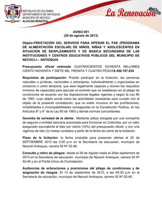 REPUBLICA DE COLOMBIA
DEPARTAMENTO DE ANTIOQUIA
MUNICIPIO DE NECOCLÍ
ALCALDIA MUNICIPAL
AVISO 001
(29 de agosto de 2013)
Objeto:PRESTACIÓN DEL SERVICIO PARA OPERAR EL PAE (PROGRAMA
DE ALIMENTACIÓN ESCOLAR) DE NIÑOS, NIÑAS Y ADOLESCENTES EN
SITUACIÓN DE DESPLZAMIENTO Y DE BASICA SECUNDARIA DE LAS
INSTITUCIONES Y CENTROS EDUCATIVOS PUBLICOS DEL MUNICIPIO DE
NECOCLI – ANTIOQUIA
Presupuesto oficial estimado CUATROCIENTOS OCHENTA MILLONES
CIENTO NOVENTA Y SIETE MIL TREINTA Y CUATRO PESOS$ 480.197.034
Requisitos de participación: Podrán participar en la licitación, las personas
naturales o jurídicas, nacionales o extranjeras, individualmente u organizadas en
consorcio o unión temporal, que sean legalmente capaces y reúnan los requisitos
mínimos de capacidad para ejecutar el contrato que se establecen en el pliego de
condiciones de acuerdo con las disposiciones legales vigentes y según la Ley 80
de 1993, cuyo objeto social cubra las actividades necesarias para cumplir con el
objeto de la presente contratación, que no estén incursos en las prohibiciones,
inhabilidades e incompatibilidades consagradas en la Constitución Política, en los
Artículos 8º y 9° de la Ley 80 de 1993 y demás normas concordantes.
Garantía de seriedad de la oferta:. Mediante póliza otorgada por una compañía
de seguros o entidad bancaria autorizada para funcionar en Colombia, por un valor
asegurado equivalente al diez por ciento (10%) del presupuesto oficial, y con una
vigencia de tres (3) meses contados a partir de la fecha de cierre de la licitación.
Plazo de la licitación: la fecha probable para presentar ofertas el 20 de
SEPTIEMBRE 2013 las 2:00 p.m en la Secretaría de educación, municipio de
Necocli Antioquia, carrera 50 Nº 52-46.
Consulta y retiro de pliegos: desde el 29 de Agosto hasta el 20de septiembre de
2013 en la Secretaría de educación, municipio de Necoclí Antioquia, carrera 50 Nº
52-46 y en el Portal Único de Contratación.
Audiencias de aclaraciones y precisiones del pliego de condiciones y de
asignación de riesgos: El 13 de septiembre de 2013, a las 05:30 p,m en la
Secretaría de educación, municipio de Necoclí Antioquia, carrera 50 Nº 52-46.
 