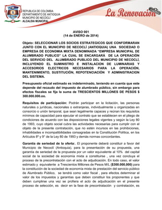 REPUBLICA DE COLOMBIA
DEPARTAMENTO DE ANTIOQUIA
MUNICIPIO DE NECOCLÍ
ALCALDIA MUNICIPAL

AVISO 001
(14 de ENERO de 2014)
Objeto: SELECCIONAR LOS SOCIOS ESTRATEGICOS QUE CONFORMARAN
JUNTO CON EL MUNICIPIO DE NECOCLÍ (ANTIOQUIA) UNA SOCIEDAD O
EMPRESA DE ECONOMIA MIXTA DENOMINADA “EMPRESA MUNICIPAL DE
ALUMBRADO PUBLICO” LA CUAL SE ENCARGARÁ DE LA OPERACIÓN
DEL SERVICIO DEL ALUMBRADO PUBLICO DEL MUNICIPIO DE NECOCLÍ,
INCLUYENDO EL SUMINISTRO E INSTALACION DE LUMINARIAS Y
ACCESORIOS ELECTRICOS NECESARIOS PARA LA OPERACIÓN,
MANTENIMIENTO, SUSTITUCIÓN, REPOTENCIACIÓN Y ADMINISTRACION
DEL SISTEMA.
Presupuesto oficial estimado es indeterminado, teniendo en cuenta que este
depende del recaudo del impuesto de alumbrado público, sin embargo para
efectos fiscales se fija la suma de TRESCIENTOS MILLONES DE PESOS $
300.000.000.oo.
Requisitos de participación: Podrán participar en la licitación, las personas
naturales o jurídicas, nacionales o extranjeras, individualmente u organizadas en
consorcio o unión temporal, que sean legalmente capaces y reúnan los requisitos
mínimos de capacidad para ejecutar el contrato que se establecen en el pliego de
condiciones de acuerdo con las disposiciones legales vigentes y según la Ley 80
de 1993, cuyo objeto social cubra las actividades necesarias para cumplir con el
objeto de la presente contratación, que no estén incursos en las prohibiciones,
inhabilidades e incompatibilidades consagradas en la Constitución Política, en los
Artículos 8º y 9° de la Ley 80 de 1993 y demás normas concordantes.
Garantía de seriedad de la oferta:. El proponente deberá constituir a favor del
Municipio de Necoclí (Antioquia), para la presentación de su propuesta, una
garantía de seriedad de la propuesta por un valor equivalente al 10% del capital
social de la sociedad de economía mixta a constituirse , una vez concluya el
proceso de la precontratación con el acto de adjudicación. En todo caso, el valor
estimado y equivalente a Trescientos Millones de Pesos M/L ($300.000,000) para
la constitución de la sociedad de economía mixta de prestación del servicio público
de Alumbrado Público, se tendrá como valor fiscal , para efectos determinar el
valor de los impuestos y garantías que deben constituir los proponentes y que
deben cumplirse una vez se profiera el acto de adjudicación en el presente
proceso de selección, es decir en la fase de precontratación y contratación, es

 