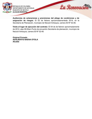 REPUBLICA DE COLOMBIA
DEPARTAMENTO DE ANTIOQUIA
MUNICIPIO DE NECOCLÍ
ALCALDIA MUNICIPAL

Audiencias de aclaraciones y precisiones del pliego de condiciones y de
asignación de riesgos: El 05 de febrero aproximadamentede 2014, en la
Secretaría de Planeación, municipio de Necoclí Antioquia, carrera 50 Nº 52-46.
Visita al lugar de ejecución del contrato: El 04 de de febrero aproximadamente
de 2014, alas 08:00am Punto de encuentro Secretaría de planeación, municipio de
Necoclí Antioquia, carrera 50 Nº 52-46
Original Firmado
ADALBERTO BAENA OYOLA
Alcalde

 