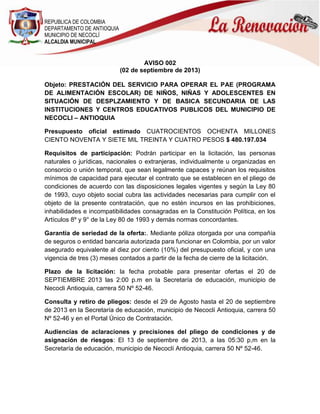 REPUBLICA DE COLOMBIA
DEPARTAMENTO DE ANTIOQUIA
MUNICIPIO DE NECOCLÍ
ALCALDIA MUNICIPAL
AVISO 002
(02 de septiembre de 2013)
Objeto: PRESTACIÓN DEL SERVICIO PARA OPERAR EL PAE (PROGRAMA
DE ALIMENTACIÓN ESCOLAR) DE NIÑOS, NIÑAS Y ADOLESCENTES EN
SITUACIÓN DE DESPLZAMIENTO Y DE BASICA SECUNDARIA DE LAS
INSTITUCIONES Y CENTROS EDUCATIVOS PUBLICOS DEL MUNICIPIO DE
NECOCLI – ANTIOQUIA
Presupuesto oficial estimado CUATROCIENTOS OCHENTA MILLONES
CIENTO NOVENTA Y SIETE MIL TREINTA Y CUATRO PESOS $ 480.197.034
Requisitos de participación: Podrán participar en la licitación, las personas
naturales o jurídicas, nacionales o extranjeras, individualmente u organizadas en
consorcio o unión temporal, que sean legalmente capaces y reúnan los requisitos
mínimos de capacidad para ejecutar el contrato que se establecen en el pliego de
condiciones de acuerdo con las disposiciones legales vigentes y según la Ley 80
de 1993, cuyo objeto social cubra las actividades necesarias para cumplir con el
objeto de la presente contratación, que no estén incursos en las prohibiciones,
inhabilidades e incompatibilidades consagradas en la Constitución Política, en los
Artículos 8º y 9° de la Ley 80 de 1993 y demás normas concordantes.
Garantía de seriedad de la oferta:. Mediante póliza otorgada por una compañía
de seguros o entidad bancaria autorizada para funcionar en Colombia, por un valor
asegurado equivalente al diez por ciento (10%) del presupuesto oficial, y con una
vigencia de tres (3) meses contados a partir de la fecha de cierre de la licitación.
Plazo de la licitación: la fecha probable para presentar ofertas el 20 de
SEPTIEMBRE 2013 las 2:00 p.m en la Secretaría de educación, municipio de
Necocli Antioquia, carrera 50 Nº 52-46.
Consulta y retiro de pliegos: desde el 29 de Agosto hasta el 20 de septiembre
de 2013 en la Secretaría de educación, municipio de Necoclí Antioquia, carrera 50
Nº 52-46 y en el Portal Único de Contratación.
Audiencias de aclaraciones y precisiones del pliego de condiciones y de
asignación de riesgos: El 13 de septiembre de 2013, a las 05:30 p,m en la
Secretaría de educación, municipio de Necoclí Antioquia, carrera 50 Nº 52-46.
 