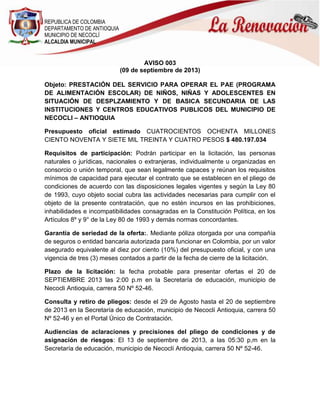 REPUBLICA DE COLOMBIA
DEPARTAMENTO DE ANTIOQUIA
MUNICIPIO DE NECOCLÍ
ALCALDIA MUNICIPAL
AVISO 003
(09 de septiembre de 2013)
Objeto: PRESTACIÓN DEL SERVICIO PARA OPERAR EL PAE (PROGRAMA
DE ALIMENTACIÓN ESCOLAR) DE NIÑOS, NIÑAS Y ADOLESCENTES EN
SITUACIÓN DE DESPLZAMIENTO Y DE BASICA SECUNDARIA DE LAS
INSTITUCIONES Y CENTROS EDUCATIVOS PUBLICOS DEL MUNICIPIO DE
NECOCLI – ANTIOQUIA
Presupuesto oficial estimado CUATROCIENTOS OCHENTA MILLONES
CIENTO NOVENTA Y SIETE MIL TREINTA Y CUATRO PESOS $ 480.197.034
Requisitos de participación: Podrán participar en la licitación, las personas
naturales o jurídicas, nacionales o extranjeras, individualmente u organizadas en
consorcio o unión temporal, que sean legalmente capaces y reúnan los requisitos
mínimos de capacidad para ejecutar el contrato que se establecen en el pliego de
condiciones de acuerdo con las disposiciones legales vigentes y según la Ley 80
de 1993, cuyo objeto social cubra las actividades necesarias para cumplir con el
objeto de la presente contratación, que no estén incursos en las prohibiciones,
inhabilidades e incompatibilidades consagradas en la Constitución Política, en los
Artículos 8º y 9° de la Ley 80 de 1993 y demás normas concordantes.
Garantía de seriedad de la oferta:. Mediante póliza otorgada por una compañía
de seguros o entidad bancaria autorizada para funcionar en Colombia, por un valor
asegurado equivalente al diez por ciento (10%) del presupuesto oficial, y con una
vigencia de tres (3) meses contados a partir de la fecha de cierre de la licitación.
Plazo de la licitación: la fecha probable para presentar ofertas el 20 de
SEPTIEMBRE 2013 las 2:00 p.m en la Secretaría de educación, municipio de
Necocli Antioquia, carrera 50 Nº 52-46.
Consulta y retiro de pliegos: desde el 29 de Agosto hasta el 20 de septiembre
de 2013 en la Secretaría de educación, municipio de Necoclí Antioquia, carrera 50
Nº 52-46 y en el Portal Único de Contratación.
Audiencias de aclaraciones y precisiones del pliego de condiciones y de
asignación de riesgos: El 13 de septiembre de 2013, a las 05:30 p,m en la
Secretaría de educación, municipio de Necoclí Antioquia, carrera 50 Nº 52-46.
 