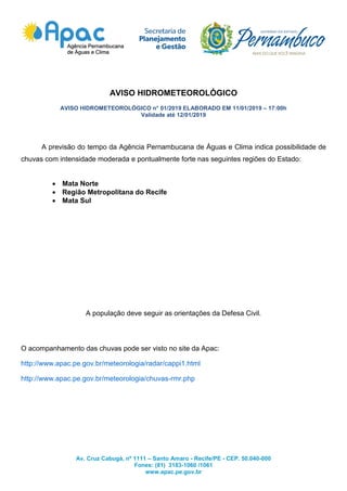 Av. Cruz Cabugá, nº 1111 – Santo Amaro - Recife/PE - CEP. 50.040-000
Fones: (81) 3183-1060 /1061
www.apac.pe.gov.br
AVISO HIDROMETEOROLÓGICO
AVISO HIDROMETEOROLÓGICO n° 01/2019 ELABORADO EM 11/01/2019 – 17:00h
Validade até 12/01/2019
A previsão do tempo da Agência Pernambucana de Águas e Clima indica possibilidade de
chuvas com intensidade moderada e pontualmente forte nas seguintes regiões do Estado:
 Mata Norte
 Região Metropolitana do Recife
 Mata Sul
A população deve seguir as orientações da Defesa Civil.
O acompanhamento das chuvas pode ser visto no site da Apac:
http://www.apac.pe.gov.br/meteorologia/radar/cappi1.html
http://www.apac.pe.gov.br/meteorologia/chuvas-rmr.php
 